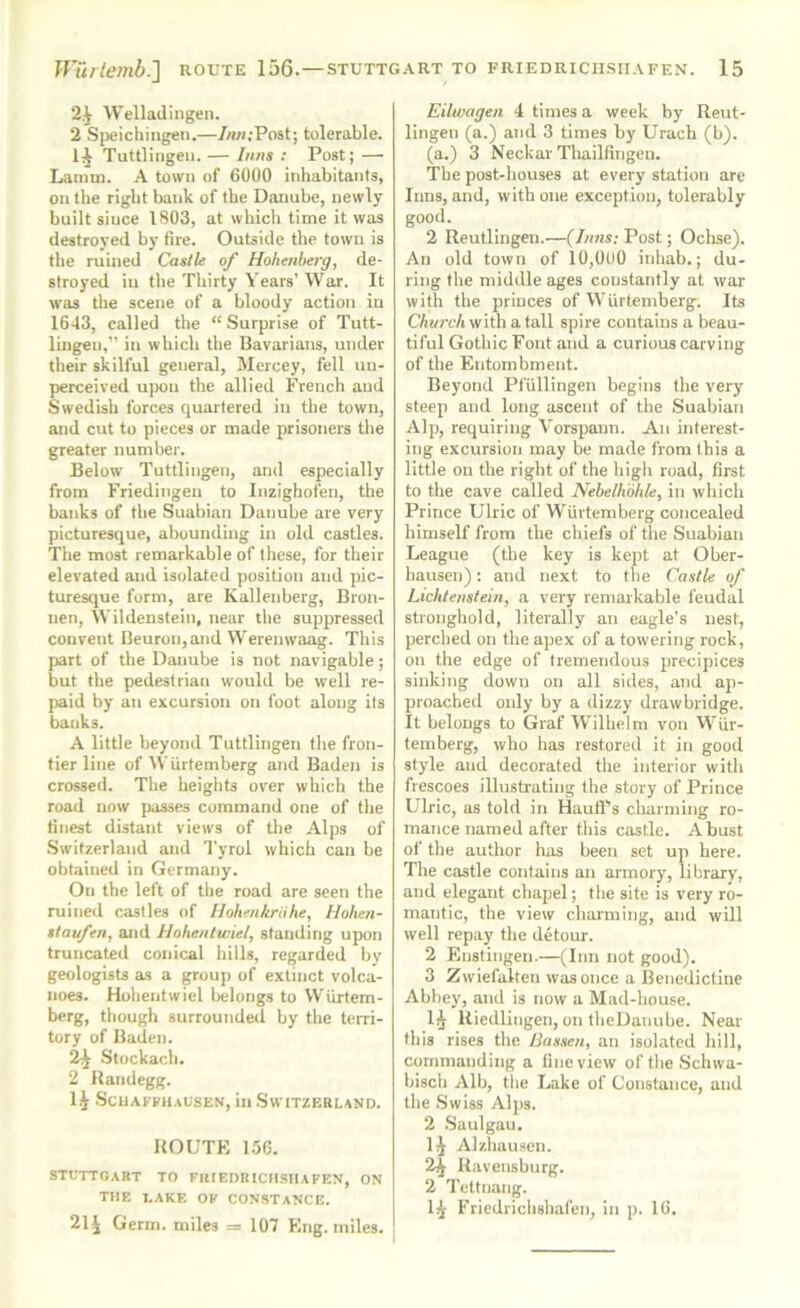 2.^ Welladingen. 2 Sijeichingen.—/««;Post; tolerable. Tuttlingeii. — Inns : Post; — Laimn. A town of 6000 inhabitants, on the right bank of the Danube, newly built since 1803, at which time it was destroyed by fire. Outside tlie town is the ruined Castle of Hohenberg, de- stroyed in the Thirty Years’ War. It was the scene of a bloody action in 1643, called the “ Surprise of Tutt- lingen,” in which the Bavarians, under their skilful general, Mercey, fell uu- perceived upon the allied French and Swedish forces quartered in the town, and cut to pieces or made prisoners the greater number. Below Tuttlingen, and especially from Friedingen to Inzighofen, the banks of the Suabian Danube are very picturesque, abounding in old castles. The most remarkable of these, for their elevated and isolated position and pic- turesque form, are Kallenberg, Bron- nen, Wildenstein, near the suppressed convent Beuroiqand Werenwaag. This part of the Danube is not navigable; but the pedestrian would be well re- paid by an excursion on foot along its banks. A little beyotid Tuttlingen the fron- tier line of Wurtemberg and Baden is crossed. The heights over which the road now jtasses command one of the finest distant views of the Alps of .Switzerland and Tyrol which can be obtained in Germany. On the left of the road are seen the ruined castles of llohenkriihe, Hohen- stav/en, and Hohentwiel, standing upon truncated conical hills, regarded by geologists as a group of extinct volca- noes. Hohentwiel Irelongs to Wiirtem- berg, though surrounded by the terri- tory of Baden. 2^ .Stockacli. 2 Katidegg. 1^ .Scuaffhausen, in Switzerland. UOUTK 150. STUTTGART TO FIUF.DRICMSIIAFEN, ON THE LAKE OF CON.STANCE. 21^ Germ, miles = 107 Eng. miles. Eilwagen 4 times a week by Reut- lingen (a.) and 3 times by Uracb (b). (a.) 3 Neckar Thailfingen. The post-houses at every station are Inns, and, with one exception, tolerably good. 2 Reutlingen.—(Inns: Post; Oclise). An old town of 10,0U0 inhab.; du- ring the middle ages constantly at war with the princes of Wurtemberg. Its Church with a tall spire contains a beau- tiful Gothic Font and a curious carving of the Entombment. Beyond Pfullingen begins the very steep and long ascent of the Suabian Alp, requiring Vorspann. An interest- ing excursion may be made from this a little on the right of the high road, first to the cave called Nehelhbhle, in which Prince Ulric of Wurtemberg concealed himself from the chiefs of the Suabian League (the key is kept at Ober- hausen): and next to the Castle of Lichtenstein, a very remarkable feudal stronghold, literally an eagle's nest, perched on the apex of a towering rock, on the edge of tremendous precipices sinking down on all sides, and ap- proached only by a dizzy drawbridge. It belongs to Graf Wilhelm von Wur- temberg, who has restored it in good style and decorated the interior with frescoes illustrating the story of Prince Ulric, as told in Haufl'’s charming ro- mance named after this castle. A bust of the author has been set up here. The castle contains an armory, library, and elegant chapel; the site is very ro- mantic, the view charming, and will well repay the detour. 2 Enstingen.—(Inn not good). 3 Zwiefalten was once a Benedictine Abbey, and is now a Mad-bonse. 1^ Riedlingen, on theDanube. Near this rises the Bassen, an isolated hill, commanding a fine view oftheSchwa- bisch Alb, tlie Lake of Constance, and the .Swiss Alps. 2 .Saulgau. IJ Alzhausen. 2^ Ravensburg. 2 Tettnang. Friedrichshafen, in p. 16.