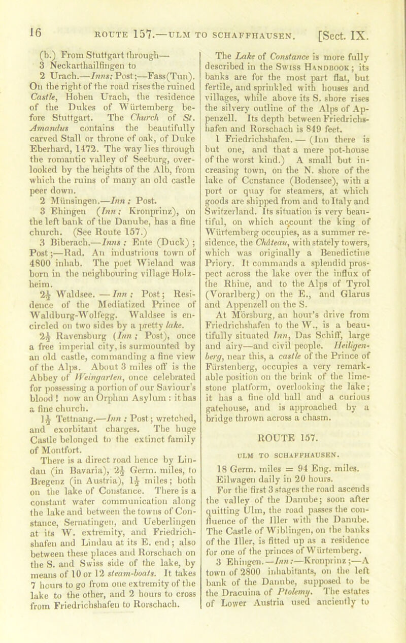 (b.) From Stuttgart through— 3 Necharthailfiiigen to 2 Urach.—Inns; Post;—Fass(Tun). Oil the right of the road rises the ruined Castle, Hohen Urach, tlie residence of the Dukes of WUrtemberg be- fore Stuttgart. Tbe Church of St. Amandus contains tbe beautifully carved Stall nr throne of oak, of Duke Eberhard, 1472. Tbe way lies tbrough the romantic valley of Seeburg, over- looked by the heights of the Alb, from which the ruins of many an old castle peer down. 2 Miinsingen.—Inn ; Post. 3 Ehingen (Inn; Kronprinz), on the left bank of the Danube, has a fine church. (See Route 157.) .3 Biherach.—Inns ; Elite (Duck) ; Post;—Rad. An industrious town of 4800 inhab. The poet Wieland was born in the neighbouring village Holz- heim. 2;^ Waldsee. — Inn ; Post; Resi- dence of the Mediatized Prince of Waldburg-Wolfegg. Waldsee is en- circled on two sides by a pretty tahe. 2^ Ravensbnrg (Inn ; Post), once a free imperial city, is surmounted by an old castle, commanding a fine view of the Alps. About 3 miles oil' is the Abbey of li'eingarten, once celebrated for possessing a portion of our Saviour's blood ! now an Orphan Asylum : it has a fine church. 1^ Tettnang.—Inn ; Post; wretched, and exorbitant charges. The huge Castle belonged to Ihe extinct family of Montfort. There is a direct road hence by Lin- dau (in Bavaria), 2^ Germ, miles, to Bregenz (in Austria), 1^ miles; both on the liue of Constance. There is a constant water communication along the lake and between the towns of Con- stance, Sernatingen, and Ueberlingen at its W. extremity, and Friedrich- shafen and Lindau at its E. end; also between these places and Rorschach on the S. and Swiss side of the lake, by means of 10 or 12 steam-boats. It takes 7 hours to go from one extremity of the lake to the other, and 2 hours to cross from Friedrichshal'eii to Rorschach. The Lake of Constance is more fully described in the Swiss Handbook; its banks are for the most part flat, but fertile, and sprinkled with houses and villages, while above its S. shore rises the silveiy outline of the Alps of Ap- penzell. Its depth between Friedrichs- hafen and Rorschach is 849 feet. I Friedrichsbafen. — (Inn there is but one, and that a mere pot-house of the worst kind.) A small but in- creasing town, on the N. shore of the lake of Constance (Bodensee), with a port or quay for steamers, at which goods are shipped from and to Italy and Switzerland. Its situation is very beau- tiful, on which aqcount the king of WUrtemberg occupies, as a summer re- sidence, the Chdteau, with stately towers, which was originally a Benedictine Priory. It commands a splendid pros- pect across the lake over the influx of Ihe Rhine, and to the Alps of Tyrol (Vorarlberg) on the E., and Glarus and Appenzell on the S. At Mbrsburg, an hour’s drive from Friedrichshafeu to the W., is a beau- tifully situated Inn, Das Schitf, large and airy—and civil people. Heiligen- herg, near this, a castle of the Prince of Fiirsteidierg, occuiiies a very remark- able position on tbe brink of the lime- stone platform, overlooking the lake; it has a fine old ball and a curious gatehouse, and is approached by a bridge thrown across a chasm. ROUTE 157. ULM TO SCHAKFHAUSEN. 18 Germ, miles = 94 Eng. miles. Eilwagen daily in 20 hours. For Ihe first 3 stages the road ascends the valley of the Danube; soon after quitting Ulm, the road passes the con- fluence of the lller with the Danube. The Castle of Wiblingen, on the banks of the lller, is fitted up as a residence for one of the princes of Wiirtemberg. 3 Ehingen.—/««;—Kronprinz ;—.-V town of 2800 iiihabilants, on tlie left bank of the Danube, supposed to be the Dracuina of Ptolemy. The estates of Lower Austria used anciently to