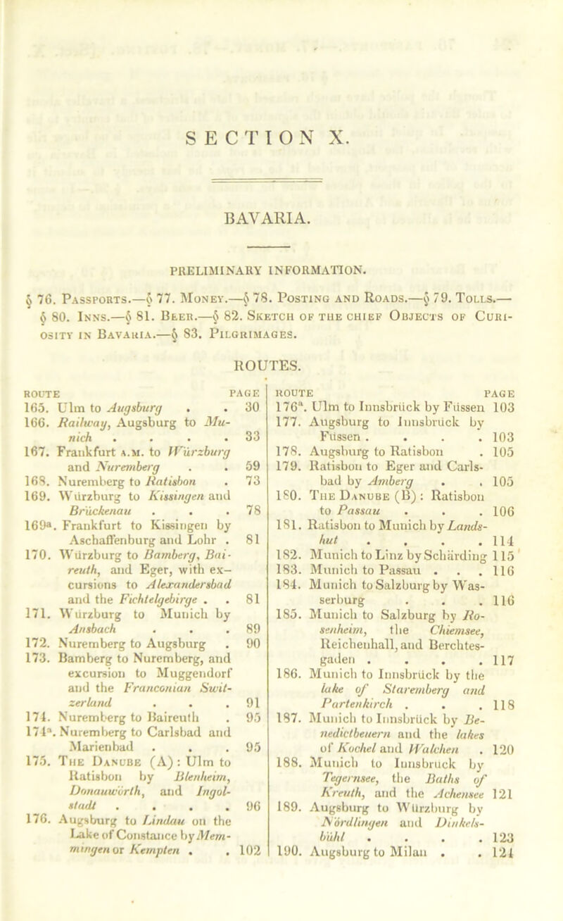 BAVARIA. PRELIMINARY INFORMATION. § 76. Passports.—o 77. Money.—^ 78. Posting and Roads.—J 79. Tolls.—• 6 80. Inns.—^ 81. Beer.—§ 82. Sketch of the chief Objects of Curi- osity IN Bavahia.—§ S3. Pilgrimages. ROUTES. ROUTE PAGE 165. Ulra to Augsburg . . 30 166. Railway, Augsburg to Mu- nich . . . .33 167. Frankfurt a.m. to Wurzburg and Nuremberg . . 59 168. Nuremberg to Ralisbon . 73 169. Wurzburg to Kissingen and Br'uckenau . . .78 169®. Frankfurt to Kissingen by Aschaffenburg and Lohr . 81 170. Wiirzburg to Bamberg, Bai- reuth, and Eger, with ex- cursions to AlexandersbaU and the Fichtelgebirge . . 81 171. Wurzburg to Munich by Ansbach . . .89 172. Nuremberg to Augsburg . 90 173. Bamberg to Nuremberg, and excursion to Muggendorf and tile Fra/icouiatt Swit- zerland . . .91 171. Nuremberg to Baireulli . 95 171“. Nuremberg to Carlsbad and Marienbad . . .95 175. The Danube (A): Ulm to Uatisbon by Blenheim, IJonauworlh, and Ingol- stadt . . . .96 176. .Augsburg to Limlau on the I.«ike of Constance hyMem- mirigen 01 Kemplen . , 102 ROUTE PAGE 176“. Ulm to Innsbrtick by Fiissen 103 177. Augsburg to Innsbriick by Fiissen .... 103 178. Augsburg to Ratisbon . 105 179. Ratisbon to Eger and Cails- bad by Ambejg . . 105 ISO. The Danube (B) ; Ratisbon to Passau . . . 106 181. Ratisbon to Munich hyLands- hut . . . .114 182. Munich to Linz by Schiirding 115 183. Munich to Passau . . .116 184. Munich to Salzburg by Was- serhurg . . .116 185. Munich to Salzburg by Ro- senheim, the Chiemsee, Reiclienhall, and Berchtes- gaden . . . .117 186. Munich to Innsbruck by the lake of Staremberg and Partenkirch . . .118 187. Municli to Innsbrtick by Be- nedictbeuern and the lakes of Kochel and Wakhen . 120 188. Munich to Innsbruck by Tegernsee, the Baths of Kreuth, and the Achensee 121 189. Augsburg to Wiirzburg by Nordlinge/t and Dinkels- b'uhi . . . .123 190. Augsburg to Milan . . 121