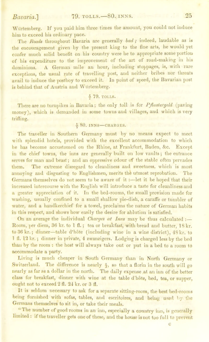 Wurtemberg. If you paid him three times the amount, you could not induce him to exceed his ordinary |)ace. Tiie Roads throughout Bavaria are generally bad; indeed, laudable as is the encouragement given by the present king to the fine arts, he would yet confer much solid benefit on ids country were he to appropriate some portiou of his expenditure to the improvement ot the art of road-making in his dominions. A German mile an liour, including stoppages, is, with rare exceptions, the usual rate of travelling post, and neither bribes nor threats avail to induce the postboy to exceed it. In point of sjreed, the Bavarian post is behind that of Austria and Wurtemberg. § 79. TOLLS. There are no turnpikes in Bavaria; the only toll is for PJlastergeld (paving money), which is demanded in some towns and villages, and which is very trifling. § 80. INNS—CHARGES. Tlie traveller in .Southern Germany must by no means expect to meet with splendid hotels, provided with the excellent accommodation to which he has become accustomed on the Rhine, at Frankfurt, Baden, &c. Except in the chief towns, the inns are generally built on low vairlts; the entrance serves for man and beast; and an oppressive odour of the stable often pervades them. The extreme disregard to cleaidiness and sweetness, which is most annoying and disgusting to Englishmen, merits the utmost reprobation. The Germans themselves do not seem to be aware of it :—let it be hoped that their increased intercourse witli the English will introduce a taste for cleanliness and a greater appreciation of it. In the bed-rooms, the small provision made for washing, usually confined to a small shallow pie-dish, a caraffe or tumbler of water, and a handkerchief for a towel, proclaims the nature of German habits in this res])ect, and shows how easily the desire for ablution is satisfied. On an average the individual Charges at Inns may be thus calculated :— Room, ]>er diem, 36 kr. to 1 fl.; tea or breakfast, with bread and butter, 18 kr. to.36kr.; dinner—table d’hote (including wine in a wine district), 18 kr. to 1 fl. 12 kr.; dinner in private, 4 zwanzigers. Lodging is charged less by the bed tlian by the room ; the host will always take out or put in a bed to a room to accommodate a party. Living is much cheaper in .South Germany than in North Germany or Switzerland. The difference is nearly J, so that a florin in the south will go nearly as far as a dollar in the north. The daily expense at an inn of the better class for breakfast, dinner with wine at the table d'hote, bed, tea, or supper, ought not to exceed 2 ft. 21 kr. or 3 fl. It is seldom necessary to ask for a separate sitting-room, the best bed-rooms being furnished with sofas, tables, and escritoires, and being used by the Germans themselves to sit in, or take their meals. “The number of good rooms in an inn, especially a country inn, is generally limited ; if the traveller gets one of these, and tlie house is not too full to prevent c