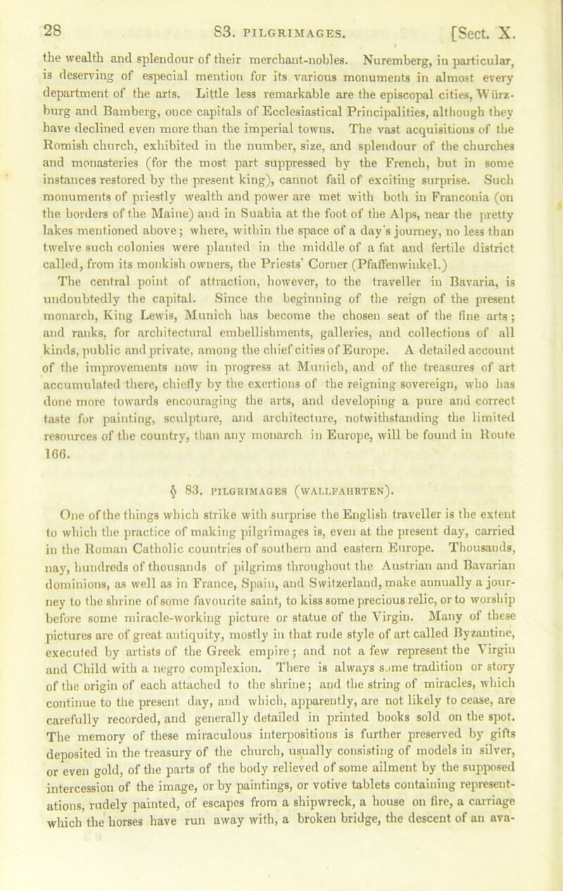 the wealth and splendour of their merchant-nobles. Nuremberg, in particular, is deserving of especial mention for its various monuments in almost every department of the arts. Little less remarkable are the episcopal cities, Wiirz- burg and Bamberg, once capitals of Ecclesiastical Principalities, although they have declined even more than the imperial towns. The vast acquisitions of the Romish church, exhibited in the number, size, and splendour of the churches and monasteries (for the most part suppressed by the French, but in some instances restored by the present king), cannot fail of exciting surprise. .Such monuments of priestly wealth and power are met with both in Franconia (on the borders of the Maine) and in Suabia at tlie foot of the Alps, near the pretty lakes mentioned above; where, within the space of a day's journey, no lees than twelve such colonies were planted in the middle of a fat and fertile district called, from its monkish owners, the Priests' Corner (Pfaffenwinkel.) The central point of attraction, however, to the traveller in Bavaria, is undoubtedly tbe capital. .Since the beginning of the reign of the present monarch, King Lewis, Munich has become the chosen seat of the fine arts ; and ranks, for architectural embellishments, galleries, and collections of all kinds, public and private, among the chief cities of Europe. A detailed account of the improvements now in progress at Munich, and of the treasures of art accumulated there, chiefly by the exertions of the reigning sovereign, who has done more towards encouraging the arts, and developing a pure and correct taste for painting, sculpture, and architecture, notwithstanding the limited resources of tbe country, than any monarch in Europe, will be found in Route 166. ^ 83. PILGHIMAGES (wAI.LFAHRTEN). One of the things which strike with surprise the English traveller is the extent to which the practice of making pilgrimages is, even at the present day, carried in the Roman Catholic countries of southern and eastern Europe. Thousands, nay, hundreds of thousands of pilgrims throughout the Austrian and Bavarian dominions, as well as in France, .Spain, and Switzerland, make annually a jour- ney to the shrine of some favourite saint, to kiss some jirecious relic, or to worship before some miracle-working picture or statue of the Virgin. Many of these jiictures are of great antiquity, mostly in that rude style of art called Byzantine, executed by artists of the Greek empire; and not a few represent the Virgin and Child with a negro complexion. There is always some tradition or story of the origin of each attached to the shrine; and the string of miracles, which continue to the present day, and which, apparently, are not likely to cease, are carefully recorded, and generally detailed in printed books sold on the spot. The memory of these miraculous interpositions is further preserved by gifts deposited in the treasury of the church, usually consisting of models in silver, or even gold, of the parts of the body relieved of some ailment by the supposed intercession of the image, or by paintings, or votive tablets containing represent- ations, rudely painted, of escapes from a shipwreck, a house on fire, a carriage which the horses have run away with, a broken bridge, tlie descent of an ava-