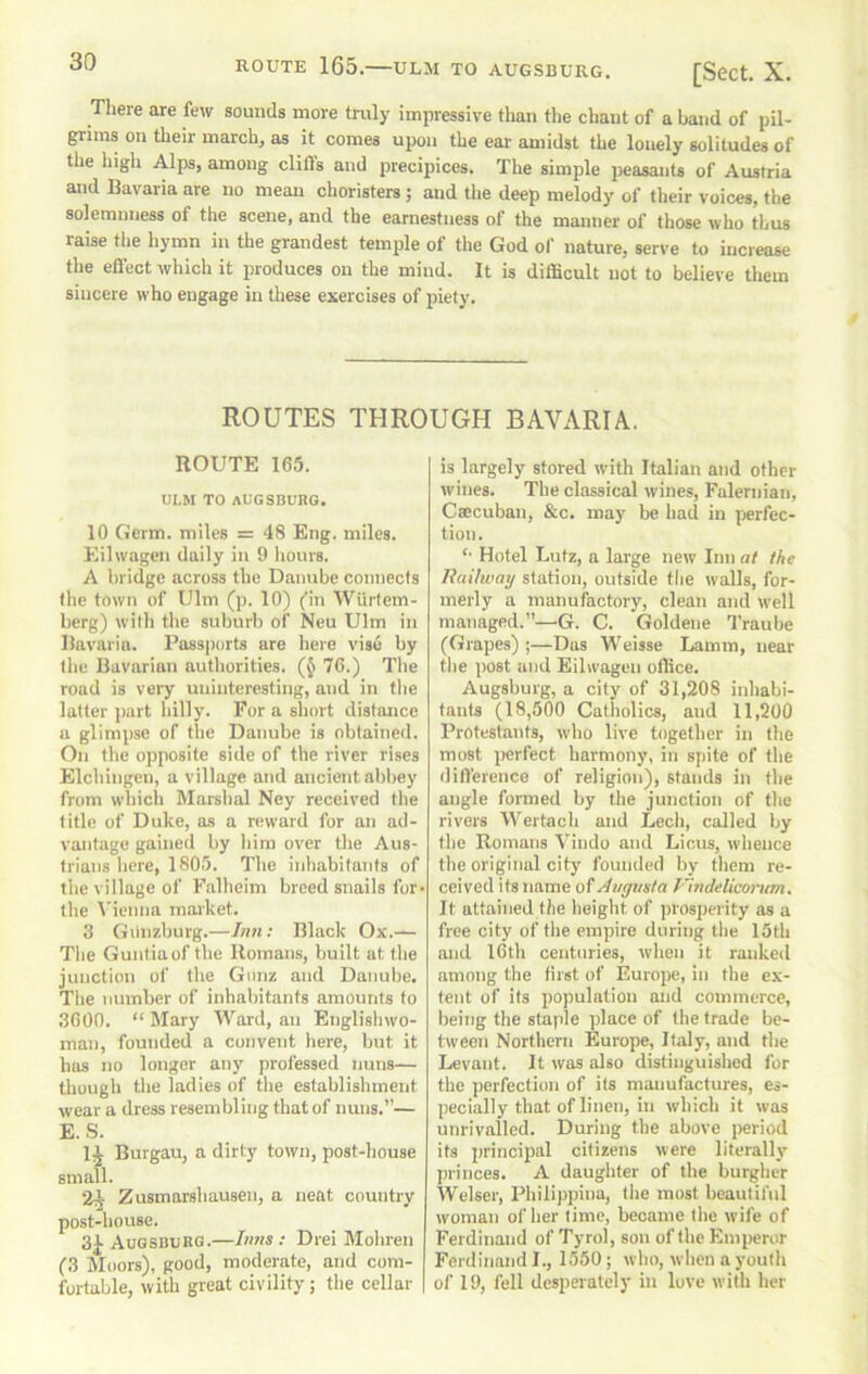 ROUTE 165. ULM TO AUGSBURG. [ScCt. X. There are few sounds more truly impressive than the chant of a band of pil- grims on their march, as it comes upon the ear amidst Uie lonely solitudes of the high Alps, among dills and precipices. The simple peasants of Austria and Bavaria are no mean choristers; and the deep melody of their voices, the solemnness of the scene, and the earnestness of the manner of those who thus raise the hymn in the grandest temple of the God ol' nature, serve to increase the effect which it produces on the mind. It is difficult not to believe them sincere who engage in these exercises of piety. ROUTES THROUGH BAVARIA. ROUTE 165. m,M TO AUGSBURG. 10 Germ, miles = 48 Eng. miles. Eilwagen daily in 9 hours. A bridge across the Danube connects tlie town of Ulm (p. 10) (’in Wiirtem- berg) with the suburb of Neu Ulm in Bavaria. PassjHjrts are here vise by the Bavarian authorities. (§ 76.) The road is very uninteresting, and in the latter jmrt hilly. For a short distance a glimpse of the Danube is obtained. On the opposite side of the river rises Elchingen, a village and ancient abbey from which Marshal Ney received the title of Duke, as a reward for an ad- vantage gained by him over the Aus- trians here, 1805. The inhabitants of the village of Falheim breed snails for- the A'ienna market. 3 Giinzburg.—Iim: Black Ox.— The Guntiaof the Romans, built at the junction of the Gimz and Danube, The number of inhabitants amounts to 3600. “ Mary Ward, an Englishwo- man, founded a convent here, but it has no longer any professed nuns— though the ladies of the establishment wear a dress resembling that of nuns.”— E. S. Burgau, a dirty town, post-house small. 2^ Zusmarshausen, a neat country post-house. 3J Augsburg.—Iims: Drei Mohren f3 Moors), good, moderate, and com- fortable, with great civility; the cellar is largely stored with Italian and other wines. The classical wines, Falernian, Csecuban, &c. may be had in perfec- tion. '■ Hotel Lutz, a large new Inn at the liaUway station, outside the walls, for- merly a manufactory, clean and well managed.”—G. C. Goldene Traube (Grapes) ;—Das Weisse Lamm, near tlie post and Eilwagen office. Augsburg, a city of 31,208 inhabi- tants (18,500 Catholics, and 11,200 Protestants, who live together in the most ircrfect harmony, in spite of the difference of religion), stands in the angle formed by the junction of the rivers Wertach and Lech, called by the Romans Vindo and Liens, whence the original city founded by them re- ceived its name of Augusta Vindelicorum. It attained the height of prosperity as a free city of the empire during the 15th and 16th centuries, when it ranked among the first of Europe, in the ex- tent of its population and commerce, being the staple place of the trade be- tween Northern Europe, Italy, and the Levant. It was also distinguished for the perfection of its manufactures, es- pecially that of linen, in which it was unrivalled. During the above period its principal citizens were literally j)i'inces. A daughter of the burgher Welser, Philippina, tlie most beautiful woman of her time, became the wife of Ferdinand of Tyrol, son of the Emperor Ferdinand I., 1550; who, when a youth of 19, fell desperately in love with her
