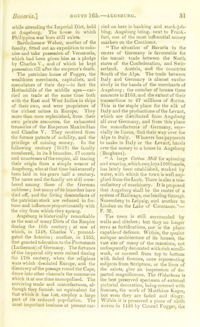 while attending the Imperial Diet, held at Augsburg. The house in which Philippina was born still exists. Bartholomew Welser, another of ttie family, fitted out an expedition to colo- nise and take possession of Venexuela, which had been given him as a pledge by Charles V., and of which he kept possession till after the emperor's deatii. The patrician house of Fugger, the wealthiest mercliants, capitalists, and speculators of tlieir day—in fact the Rothschilds of the middle ages—car- ried on trade at the same time both with the East and West Indies in ships of their own, and were proprietors of the richest mines in Europe. They more than once replenished, from their own private resources, the exhausted treasuries of the Emperors Maximilian and Charles \. They received from the former patents of nobility, and the privilege of coining money. In the following century (1619) the family numbered, in its 5 branches. 17 counts and countesses of the empire, all tracing their origin from a simple weaver of Augsburg, who at that time had scarcely been laid in nis grave half a century. The name and the family are still num- bered among those of the German noblesse; but many of its branches have died off, and the living descendants of the patrician stock are reduced in for- tmie and influence proportionately with the city from which they sprang. Augsburg is historically remarkable as the seat of many Diets of the Empire during the 16th century ; at one of which, in 1518, Charles V. promul- gated the Interim; another, in 1555, tirst granted toleration to the Protestants (Lutherans) of Germany. The fortunes of the imperial city were ruined during the 17th ceiitnry, when the religious wars which desolated Europe, and the discovery of the passage round the Cape, drove into other channels the commerce which it at one time monopolised. The surviving trade and manufactures, al- though they furnish no equivalent for that which it has lost, employ a large part of its reduced ])op’ilation. The most important business at present car- ried on here is banking and stock-job- bing, Augslmrg being, next to Frank- furt, one of the most influential money markets on the Continent. The situation of Bavaria in the centre of Germany is favourable for the transit trade between the North states of the Confederation, and Swit- zerland, Austria, and the countries South of the Alps. The trade between Italy and Germany is almost exclu- sively in the hands of the merchants of Augsburg; the number of houses there amounts to 2163, and the extent of their transactions to 47 millions of florins. This is the staple place for the silk of Italy and the productions of the Levant, which are distributed from Augsburg all over Germany, and from this place the manufactures of Germany, esj)e- cially its linens, find their way over the Alps to Italy. Whoever has payments to make in Italy or the Levant, hands over the money to a house in Augsburg (Berghaus). “ A large Cotton Mill for spinning and weaving, which employs lOOOhands, has lately been established, worked by water, with which the town is well sup- plied from the Lech. There is also a ma- nufactory of machinery. It is proposed that .\ugsburg shall be the centre of a system of Railways, one leading through Nuremberg to Leipsig, and another to Lindau on the Lake of Constance.'’— F. M-. The town is still surrounded by walls and ditches ; but they no longer serve as fortifications, nor is the place capable of defence. Within, the quaint antique architecture of its houses, the vast size of many of the mansions, not uufrequently decorated with rich scroll- work, or covered I'rom top to bottom with faded frescoes, once representing subjects from Scripture, or the lives of the saints, give an impression ol' de- jKirted magnificence, 'fhe lleberhaus is the best preserved specimen of external ])ictori,al decoration, being covered with frescoes, the work of Matthiius Kager, but even they are faded and dingy. Witliin it is preserved a piece of cloth woven in 1146 by Conrad Fugger, the