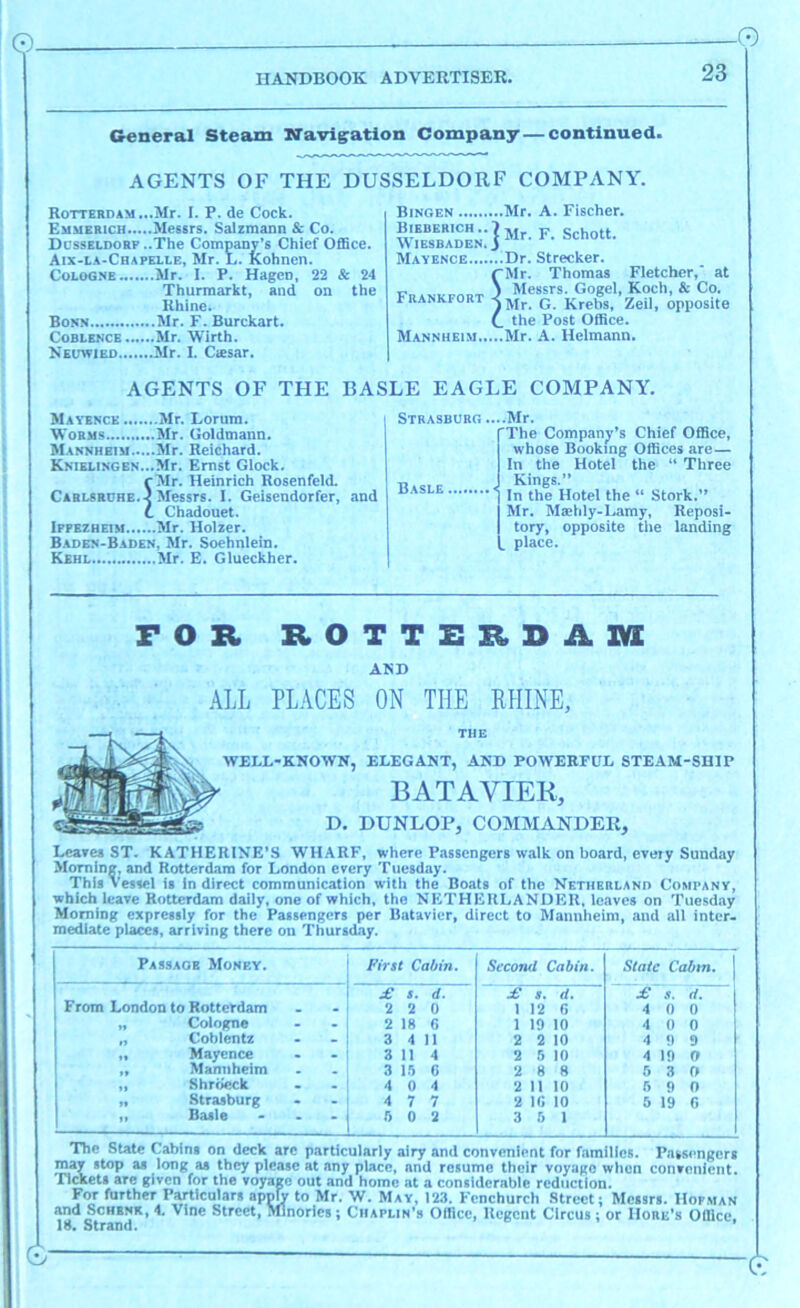 0- -0 HANDBOOK ADVERTISER. 23 General Steam TiTavig'ation Company—continued. AGENTS OF THE DUSSELDORF COMPANY. Rotterdam ...Mr. I. P. de Cock. Emmerich Messrs. Salzmann & Co. Dcsseldorf ..The Company’s Chief Office. Aix-la-Chapelle, Mr. L. feohnen. Cologne Mr. I. P. Hagen, 22 & 24 Thurraarkt, and on the Rhine. Bonn Mr. F. Burckart. CoBLENCE Mr. Wirth. Neuwied Mr. I. Ctesar. Bjngen Mr. A. Fischer. Biedehich..7jj^ F. Schott. \\ lESBADEN. i Mayence Dr. Strecker. (“Mr. Thomas Fletcher,' at Messrs. Gogel, Koch, & Co. Mr. G. Krebs, Zeil, opposite I_ the Post Office. Mannheim Mr. A. Hclmann. Frankfort AGENTS OF THE BASLE EAGLE COMPANY. Mayence Mr. Lorum. Worms Mr. Goldmann. Mannheim Mr. Reichard. KNTELiNGEN...Mr. Emst Glock. rMr. Heinrich Rosenfetd. Cablsrche.v Messrs. I. Geisendorfer, .and C Chadouet. Ipfezheisi Mr. Holzer. Baden-Baden, Mr. Soehnlein. Kehl Mr. E. Glueckher. STBASBUHG....Mr. The Company’s Chief Office, whose Booking Offices are— In the Hotel the “ Three Kings.” I In the Hotel the “ Stork.” Mr. Maehly-Lamy, Reposi- tory, opposite the landing . place. Basle . FOR ROTTERDAM! AND .\LL PLACES ON THE EHINE, WELL-KNOWN, ELEGANT, AND POWERFUL STEAM-SHIP BATAVIER, D. DUNLOP, COMMANDER, Leaves ST. KATHERINE’S WHARF, where Passengers walk on board, every Sunday Morning, and Rotterdam for London every Tuesday. This Vessel is Indirect communication with the Boats of the Netherlano Company, which leave Rotterdam daily, one of which, the NETHEULANDKU, leaves on Tuesday Morning expressly for the Passengers per Batavier, direct to Mannheim, and all inter- mediate places, arriving there on Thursday. Passage Money. First Cabin. Second Cabin. State Cabm. ' £ s. d. £ 8, d. £ .1. (1. [ From London to Rotterdam 2 2 0 1 12 G 4 0 0 „ Cologne 2 IS G 1 19 10 4 0 0 n Coblentz 3 4 11 2 2 10 4 0 9 It Mayence 3 114 2 5 10 4 10 0 Mannheim 3 l.'i C 2 8 8 5 3 0 Shre^k 4 0 4 2 11 10 5 0 0 y« Strasburg 4 7 7 2 IG 10 6 19 G ” Basle - . . 5 0 2 3 5 1 The State Cabins on deck arc particularly airy and convenient for families. Passengers ^ long as they please at any place, and resume their voyage when convenient, rickets are given for the voyage out and home at a considerable reduction. For further Particulars apply to Mr. W. May, 123. Fenchurch Street; Messrs. Hopman and ScHBNK, 4. Vine Street, Mlnories; Chaplin’s Office, Regent Circus; or IIore’s Office, 18. Strand. 0- ■0