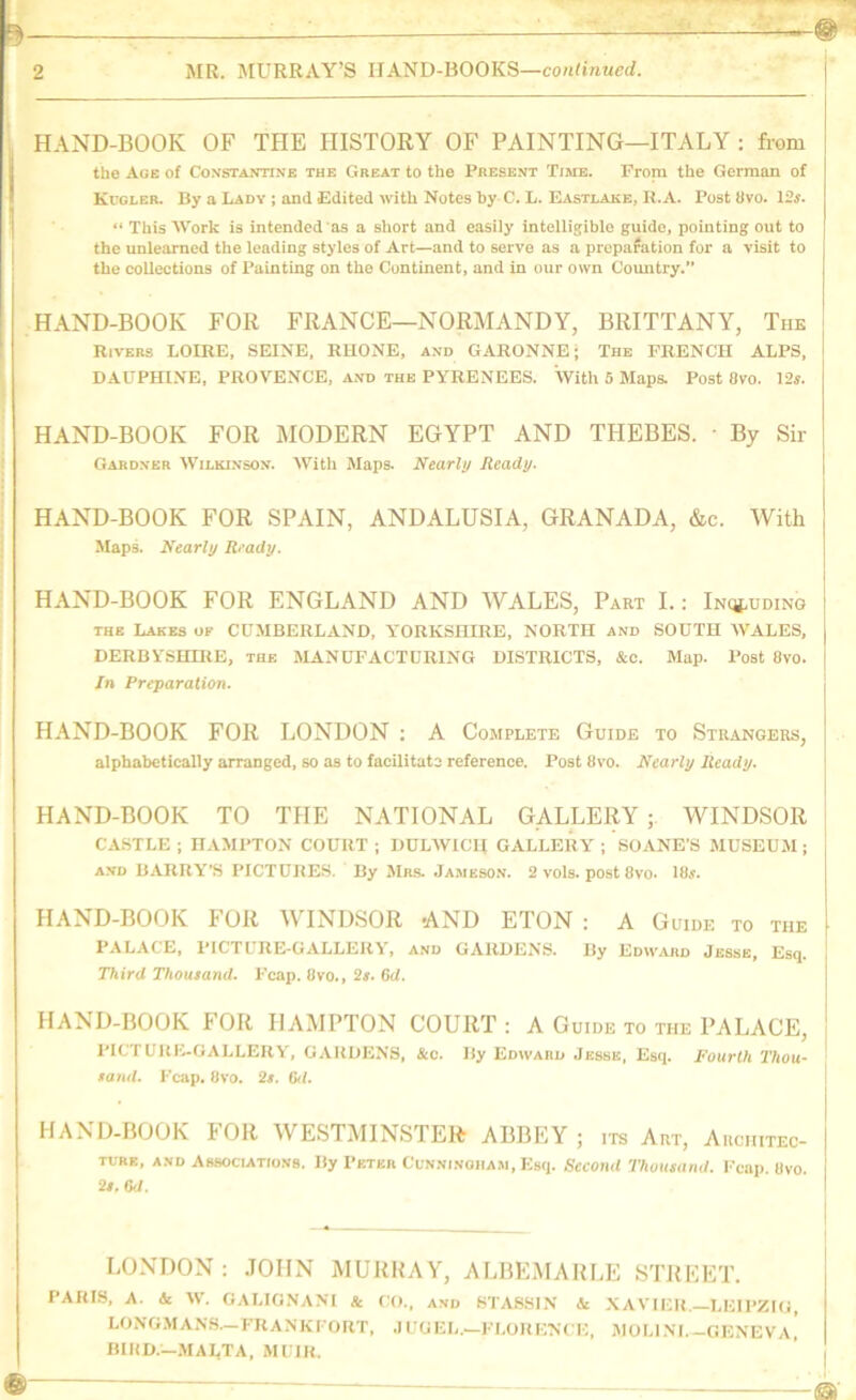 2 MR. MURRAY’S HAND-BOOKS—co/Rire«c</. HAND-BOOK OF THE HISTORY OF PAINTING—ITALY : from the Age of Constantine the Great to the Present Time. Frorn the German of Kugler. By a Lady j and Edited with Notes by C. L. Easti.ake, H.A. Post 8vo. 13s. “ This Work is intended as a short and easily intelligible guide, pointing out to the unlearned the leading styles of Art—and to serve as a preparation for a visit to the collections of Painting on the Continent, and in our own Country. HAND-BOOK FOR FRANCE—NORMANDY, BRITTANY, The Rivers LOIRE, SEINE, RHONE, and GARONNE; The FRENCH ALPS, DAUPHINE, PROVENCE, and the PYRENEES. With 5 Maps. Post 8vo. 12«. HAND-BOOK FOR MODERN EGYPT AND THEBES. • By Sir Gardner Wilkinson. With Maps. Nearly Ready. HAND-BOOK FOR SPAIN, ANDALUSIA, GRANADA, &c. With MapA Nearly Ready. HAND-BOOK FOR ENGLAND AND WALES, Part I.: Inq^uding the Lakes ok CUMBERLAND, YORKSHIRE, NORTH and SOUTH WALES, DERBYSHIRE, the MANUFACTURING DISTRICTS, &o. Map. Post 8vo. /n Preparation. HAND-BOOK FOR LONDON ; A Complete Guide to Strangers, alphabetically arranged, so as to facilitate reference. Post 8vo. Nearly Ready. HAND-BOOK TO THE NATIONAL GALLERY; WINDSOR | CASTLE ; HAMPTON COURT ; DULWICIf GALLERY ; SOANE’S MUSEUM; A.VD BARRY'S PICTURES, By Mrs. Jambso.v. 2 voIs. post 8vo. 18j. HAND-BOOK FOR WINDSOR -AND ETON : A Guide to the PALACE, PICTUREl-GALLERY, and GARDENS. By Edward Jessb, Esq. Third Thousand. Fcap. 8vo,, 2s. 6d. HAND-BOOK FOR HAMPTON COURT : A Guide to the PALACE, PICTURE-GALLERY, GARDENS, &c. By Edwakd Jesse, Esq. I'ourlh Thou- ' sand. Fcap. 8vo. 3s. Cil. HAND-BOOK FOR WESTMINSTER ABBEY ; its Art, Auchitec- TUBE, AND Associations. By Petkb Ccnninoiiam, Esq. Second Thousand. Fcap. Bvo. 2s. M. LONDON : .JOHN MURRAY, ALBEMARF,E STJtEET. PARIS, A. & W. GALIG.NANI & CO., and STASSIN U XAVIER.—LEIPZIG, LONG.MANS.—FRANKFORT, .1 UGEL,—FLORENCE, iMOLlNI.-GENEVA. BHID.-.MALTA, MUIR.