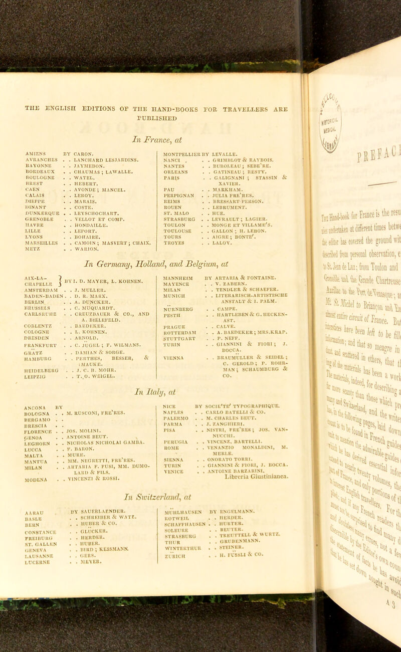 THI3 ENGLISH EDITIONS OF THE HAND-BOOKS FOR TRAVELLERS ARE rUBLISUED In France^ at BY CARON. MONTPELLIER BY LEVALLE. In liahj^ at ANCONA BOLOGNA BERGAMO BRESCIA FLORENCE GENOA LEGHORN LUCCA MALTA MANTUA MILAN M. RUSCONI, FRE'RE3. MOULNA , JOS. MOLINI, , ANTOINE BEUT. ^ . NICHOLAS NICIIOLAI GAMDA. . F. BARON. . MURE. . MM. NEGRETTI, FRE'UKS. . AUTARIA K. FUSl, MM. DUMO- LARI) & FILS. . VINCENZI & IlOSSI. NICE NAPLES PALERMO PARMA PISA PF.UUGIA ROME SIENNA TURIN VENICE III Switzerland^ at AARAU BASLE BERN CONSTANCE FREIBURG ST. GALLEN GENEVA LAUSANNE LUCERNE BY SAURIlLArNOER. SCIIUEIBER iS: WATE, HUBER & CO. GLlicKEU. HERDER. HUBER. BIRD ; KESSMANN. (iERS. MEYER. MUllLHAUSEN ROTWKIL SCHAFFIIAUSEN SOLBUUE STRASBURG THUR WINTERTHUR ZURICH BY ENGFLMANN. . . HERDER. , . HUUTKH. , . REUTER. . . TREUTTELL & WURTZ. , . GRUBE.NMANN. . . STEINER. . . H. FU’SSLI & CO. BV SOCIE'TE' TYPOORAPIIIQUE. CARLO BATELLI CO. M.CHARLES BEUT. J. /.ANGHIERI. NISTRI, FRE'RER; JOS, VAN- NUCCHI. VINCENZ. BARTELLi. VENANZIO MONALDIM, W. MERLE. ONORATO TORRI. OIANNINI & FlOlU, J. BOCCA. ANTOINE DARZARINI. Librcria Giustinianca. i X AVRANCHES . . LANCHARD LESJARDINS. NANCI . . GRIMBLOT& RAYBOIS. BAYONNE . JAYMEBON. NANTES . BUROLEAU; SEBE'KE. BORDEAUX , CHAUMAS ; LAWALLE. ORLEANS . GATINEAU ; UESTY. 1 BOULOGNE . WATEL. PAa^S . GALIGN.\NI ; STASSIN & 1 BREST . HEBERT. XAVIER. CAEN . AVONDE ; MANGEL. PAU . MARKHAM. 1 CALAIS . LEROY. PERPIGNAN . JULIA FRE'RES. ' i ‘ DIEPPE . MARAIS. REIMS . BRES.SART PERSON. DINANT . COSTE. ROUEN . LEBRUMENT. DUNKERQUE . . LEYSCHOCIIART. ST. MALO . HUE. 1 1 GRENOBLE . VELLOT ET COMP. STRASBURG . LEVRAULT; LAGIER. | HAVRE . HONDAILLE. TOULON . MONGE ET VILLAME'S. | 1 LILLE . LEFORT. TOULOUSE . GALLON ; H. LEBON. 1 LYONS . BOHAIRE. TOURS . AIGRE ; BONTE', 'i : MARSEILLES . . CAMOIN ; MASVEIITJ CHAIX. TROYES . LALOY. 1 METZ . WAIUON. 1 ' In Germany, Holland, and Belgium, at ^ AlX-LA- 7 . MANNHEIM BY ABTARIA & FONTAINE. 1 > BY I. D. MAYER. L. KOHNEN. CHAPELLE 3 ' MAYENCE , . V. ZABERN. AMSTERDAM . J. MULLER. MILAN . . TENDLER & SCHAEFER. [ BADEN-BADEN . D. R. MARX. MUNICH . . LITERARISCH-ARTISTISCHE BERLIN . A. DUNCKER. ANSTALT & I. PALM. j 1 BRUSSELS . C. MUQUARDT. nurnberg , . CAMPE. 1 CARLSRUIIE . CREUZBAUER & CO., AND PESTII . . HARTLEBEN&G.HECKEN- A. BIELEFELD. AST. CODLENTZ . BAEDEKER. PRAGUE . . CALVE. COLOGNE . L. KOHNEN. ROTTERDAM . . A. BAEDEKER; MRS.KRAP. DRESDEN . ARNOLD. STUTTGART . . P. NEFF. 1 FRANKFURT . C. JUGEL ; F. WILMANS. TURIN . . GIANNINl & FIORI; J. j GUATZ . DAMIAN & SORGE. BOCCA. ' HAMBURG . PERTHES, BESSER, & VIENNA . . BRAUMULLEU & SEIDEL; IMAUKE. c. gerold; p. noHR- HEIDELBERG . J. C. n. MOHR. MAN ; SCHAUMBURG & LEIPZIG . T..O. WEIGEL. CO. PEEFACI Ik HaDi-booHot France is i iKjrffitiieiialtonttiinei teciiW (rein personal feSUeatieki; from Toni Ft.l/icy (0 BriaBc *** entire miiit of fr' jnastices lave [)ee„ '®f^®ttet«linotl,p ■Sii, “.4 Knalp I ^Sf sei„