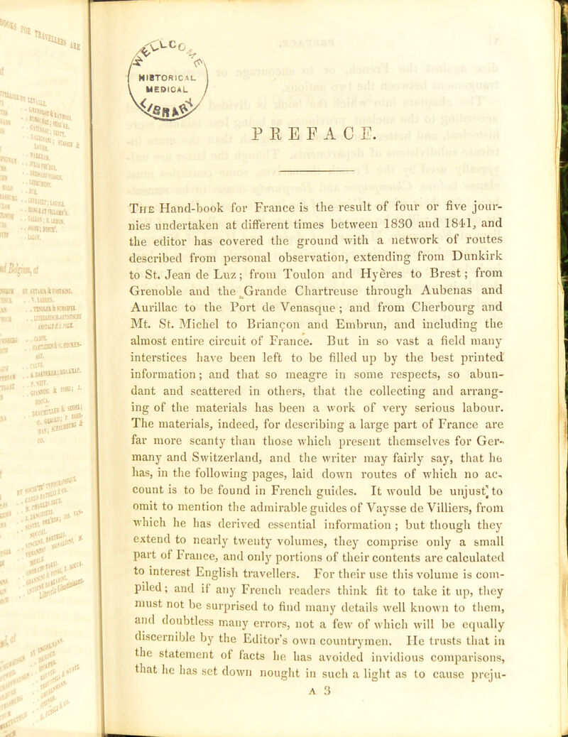 MIBTORICAL MEDICAL P E E F A C E. The Hand-book for France is the result of four or five jour- nies undertaken at different times between 1830 and 184*1, and the editor has covered the ground with a network of routes described from personal observation, extending from Dunkirk to St. Jean de Luz; from Toulon and Hyeres to Brest; from Grenoble and the ^Grande Chartreuse through Aubenas and Aurillac to the Port de Venasque ; and from Cherbourg and Mt. St. Michel to Brian9011 and Embrun, and including the almost entire circuit of France. But in so vast a field many interstices have been left to be filled up by the best printed information; and that so meagre in some respects, so abun- dant and scattered in others, that the collecting and arrang- ing of the materials has been a work of very serious labour. The materials, indeed, for describing a large part of France are far more scanty than those which present themselves for Ger- many and Switzerland, and the writer may fairly say, that he has, in the following pages, laid down routes of which no ac- count is to be found in French guides. It would be unjust] to omit to mention the admirable guides of Vaysse de Villiers, from ■which he has derived essential information; but though they extend to nearly twenty volumes, they comprise only a small part of France, and only portions of their contents are calculated to interest English travellers. For their use this volume is com- piled; and if any French readers think fit to take it up, they must not be surprised to find many details well known to them, anti doubtless many errors, not a few of which will be equally discernible by the Editor’s own countrymen. He trusts that in the statement of facts he has avoided invidious comparisons, that he has set down nought in such a light as to cause prcju-