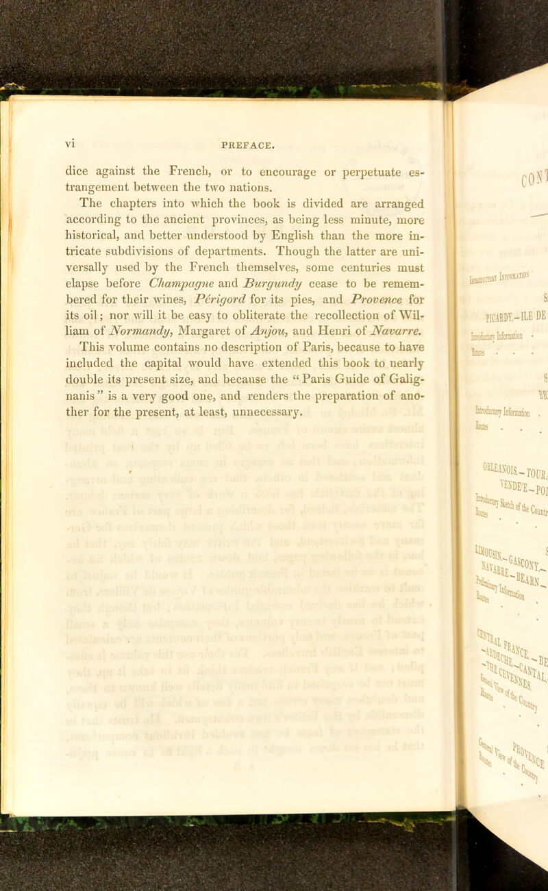 dice against the French, or to encourage or perpetuate es- trangement between the two nations. The chapters into which the book is divided are arranged according to the ancient provinces, as being less minute, more historical, and better understood by English than the more in- tricate subdivisions of departments. Though the latter are uni- versally used by the French themselves, some centuries must elapse before Champagne and Burgundy cease to be remem- bered for their wines, Perigord for its pies, and Provence for its oil; nor will it be easy to obliterate the recollection of Wil- liam of Normandy, Margaret of Anjou, and Henri of Navarre. This volume contains no description of Paris, because to have included the capital would have extended this book to nearly double its present size, and because the “ Paris Guide of Galig- nanis ” is a very good one, and renders the preparation of ano- ther for the present, at least, unnecessary.