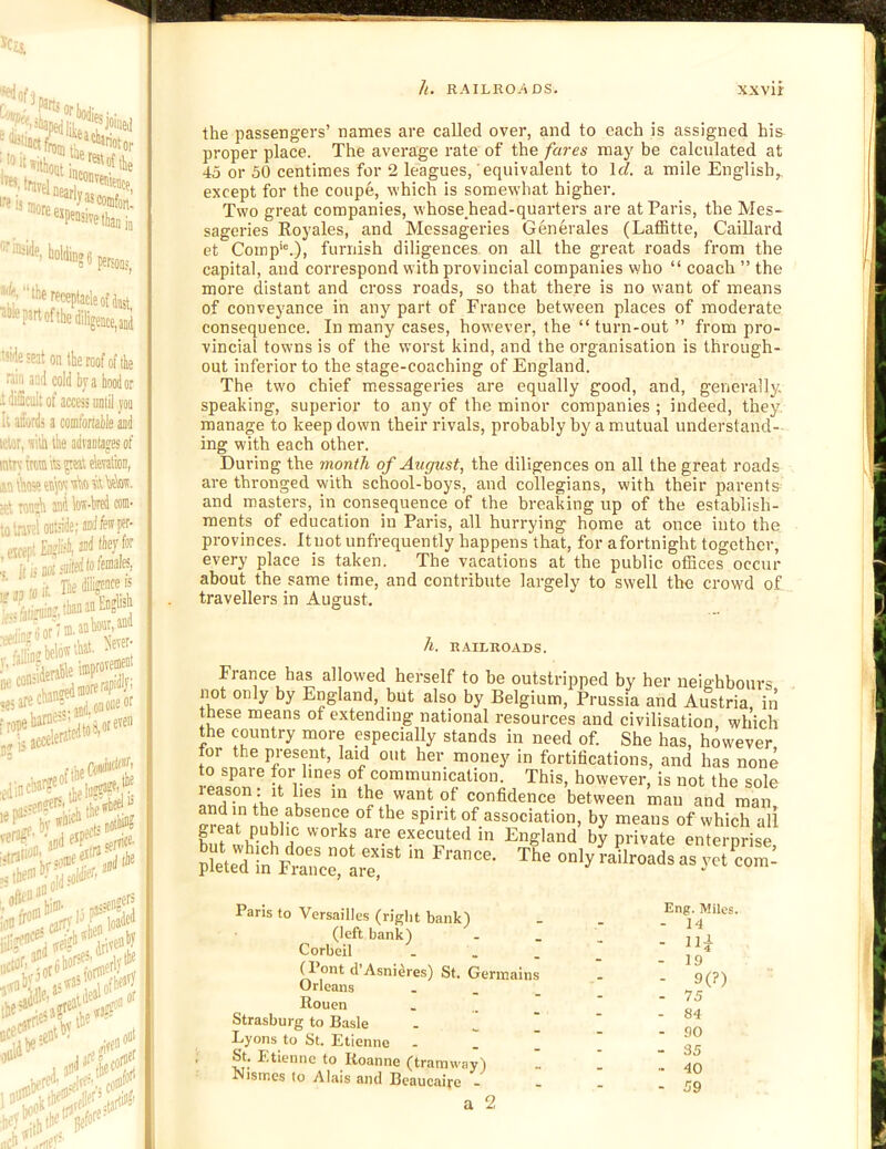 h. RAILROTiDS. xxvir ’■'■'ftfelnearll?'®’™''’ ■eijniore f6«pensivet|,a„i, *'*S6 psrsooj, ffwptacleofJast, )f the diligence, and le seat on the roof of the in and cold by a hood or Scult of access until yoo afords a comfortable aad ir, silh the advantages of rymmi its peat elentioD, ■Aeseeaieysi\i0 5\t\ieW. iMojh and k-bred com- K '4he Hkivi v«—i • ffpi£aglis4,Mifi'ey/»f ll ij Bi)f ' nioit. ^,iifruin?,thananE''?''*5 ,;^or;aaohoar,and ,i|in. helots Aal- ‘ '.'..jdononfi'’' i^^'jheel is .,H hi®’, j; pass®'?? i carr,''!L loa® =elit'>- „oa‘ ■if tltf'^Hefof®’ the passengers’ names are called over, and to each is assigned his proper place. The average rate of the fares may be calculated at 45 or 50 centimes for 2 leagues, equivalent to \cl. a mile English,, except for the coupe, which is somewhat higher. Two great companies, whose,head-quarters are at Paris, the Mes- sageries Koyales, and Messageries Generates (Laffitte, CaiUard et Comp'®.), furnish diligences on all the great roads from the capital, and correspond with provincial companies who “ coach ” the more distant and cross roads, so that there is no want of means of conveyance in any part of France between places of moderate consequence. In many cases, however, the “turn-out” from pro- vincial towns is of the worst kind, and the organisation is through- out inferior to the stage-coaching of England. The two chief messageries are equally good, and, generally, speaking, superior to any of the minor companies ; indeed, they, manage to keep down their rivals, probably by a mutual understand- ing with each other. During the month of August, the diligences on all the great roads are thronged with school-boys, and collegians, with their parents and masters, in consequence of the breaking up of the establish- ments of education in Paris, all hurrying home at once into the provinces. Ituot unfrequently happens that, for afortnight together, every place is taken. The vacations at the public ofBces occur about the same time, and contribute largely to swell the crowd of travellers in August. h. R.4ILROADS. France has allowed herself to be outstripped by her neighbours not only by England, but also by Belgium, Prussia and Austria, in these means of extending national resources and civilisation which the country more especially stands in need of. She has, however or the present, laid out her money in fortifications, and has none 0 spare for lines of communication. This, however, is not the sole the want of confidence between man and man, and in the absence of the spirit of association, by means of which all great public works are executed in England by private enterprise X - ye.=: Pans to Versailles (right bank) (left bank) Corbeil - . . ^ ont d’Asni^res) St. Germains Orleans . . _ Rouen - . . Strasburg to Basle . ^ ' Lyons to St. Etienne - I I St. Etienne to Roanne (tramway) Nismes to Alais and Bcaucaiye - a 2 Eng. Miles. - 14 - - 19 - 9(?) - 75 - 84 - 90 - 35 - 40 - 59