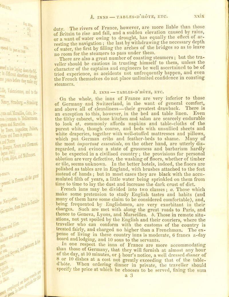 h. INNS — tables-d’mote, etc. XXlS • ’ “lifwtioiii llimjti ®^' tars before they mteajy !.ille, ValencicDDes, aoii to the Nancy, Sta«burg,-Stosliurj .;onsiui4Mirs6ills,Cette,be- : Wraaa 1 !zaafljn4Ntei\\K. ^ ' by Touts, .hnjoulme, Poitiefi, | Vitrt and Tours in pfD?®’-' ' .11 the ::,«ja!n sidJ ... ^ijd-• ,ei«ee« ■3 duty The rivers of France, however, are more liable than those of Britain to rise and fall, and a sudden elevation caused by rains, or a want of water owing to drought, has equally the effect of ar- restino- the navigation ; the last by withdrawing the necessary depth of warer, the first by filling the arches of the bridges so as to leave no room for the steamers to pass under them. There are also a great number of coasting steamers ; but the tra- veller should be cautious in trusting himself to them, unless the character of the captains and engineers be well ascertained to be of tried experience, as accidents not unfrequently happen, and even the French themselves do not place unlimited confidence in coasting steamers. k. INNS — TABLES-d’iIOTE, ETC. On the whole, the inns of France are very inferior to those of Germany and Switzerland, in the want of general comfort, and above all of cleanliness—their greatest drawback. There is an exception to this, however, in the bed and table linen. Even the filthy cabaret, whose kitchen and salon are scarcely endurable to look at, commonly affords napkins and table-cloths of the purest white, though coarse, and beds with unsullied sheets and white draperies, together with well-stuffed mattresses and pillows, which put German cribs and feather-beds to shame. Many of the most important essentials, on the other hand, are utterly dis- regarded, and evince a state of grossness and barbarism hardly to be expected in a civilised country ; the provisions for personal ablution are very defective, the washing of floors, whether of timber or tile, seems unknown. In the better hotels, indeed, the floors are polished as tables are in England, with brushes attached to the feet instead of hands ; but in most cases they are black with the accu- mulated filth of years, a little water being sprinkled on them from time to time to lay the dust and increase the dark crust of dirt. French inns may be divided into two classes; a. Those which make some pretension to study English tastes and habits (and many of them have some claim to be considered comfortable), and, being frequented by Englishmen, are very exorbitant in their charges. Such are met with along the great roads to Paris, and thence to Geneva, Lyons, and Marseilles, b. Those in remote situ- ations, not yet spoiled by the English and their couriers, where the traveller who can conform with the customs of the country is treated fairly, and charged no higher than a Frenchman. The ex- pense of living in these country inns is moderate, 6 francs a-day board andlodging, and 10 sous to the servants. In one respect the inns of France are more accommodating than those ot Germany, that they will furnish at almost any hour of the day, at 10 minutes, or J hour’s notice, a well dressed dinner of 8 or 10 dishes at a cost not greatly exceeding that of the table- d hote. When ordering dinner in private, the traveller should specify the price at which he chooses to be served, fixing the sum a 3 L