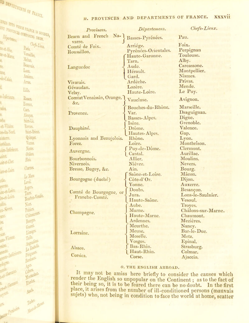 ??. PKOV’INCES AND DEPARTMENTS OF FRANCE. XXXVll Provinces. Bearn and French Na. varre. Comte de Foix. Roussillon. Departeinens. Basses-Pyrenees. Arriege. Pyrenees- Orientalcs.  Haute-Garonne. Tarn. Languedoc Vivarais. Gevaudan. Velay. ComtatVenaissin, Orange, &c. Provence. Dauphine. Lyonnois and Beauj* Forez. - Aude. Herault. ^ Gard. Ardeche. Lozere. Haute-Loire. ^ Vaucluse. f Bouches-du-Rhone. ■I Var. Basses-Alpes. f Isere. 4 Drome. Ilautes-Alpes. . Rhone. Loire. Auvergne. Bourbonnols. Nivernois. Bresse, Bugey, &c. Bourgogne (duclu5) Comte de Bourgogne, or Franche-Comte. Cliampagne. Lorraine. Alsace. Corsica. J Puy-de-D6me. |_ Cantal. Allier. Nievre. Ain. r Saone-et-Loire. -I Cote-d’Or. Yonne. ' Doubs. - Jura. Haute-Saone. Aube. Marne. Haute-Marne. Ardennes. ' Meurthe. Meuse. Moselle. Vosges. ’ Bas-Rhin. Haut-Rhin. Corse. Chefs-Lienx. Pau. Foix. Perpignan Toulouse. Alby. Carcassone. Montpellier. Nismes. Privas. Mende. Le Puy. Avignon. Marseille. Draguignan. Digne. Grenoble. Valence. Gap. Lyon. Montbrison. Clermont. Aurillac. Moullns. Nevers. Bourg. Macon. Dijon. Auxerrc. Besan^on. Lons-le-Saulnier. Vesoul. Troyes. Chalons-sur-Marne. Chaumont. Mezieres. Nancy. Bar-le-Duc. Metz. Epinal. Strasburg. Colmar. Ajaccio. O. THE ENGLISH ABROAD. It may not be amiss here briefly to consider the causes which render the English so unpopular on the Continent; as to the fact of their being so, it is to be feared there can be no doubt. In the first place, it arises from the number of ill-conditioned persons (mailvais sujets) who, not being in condition to face the world at home, scatter