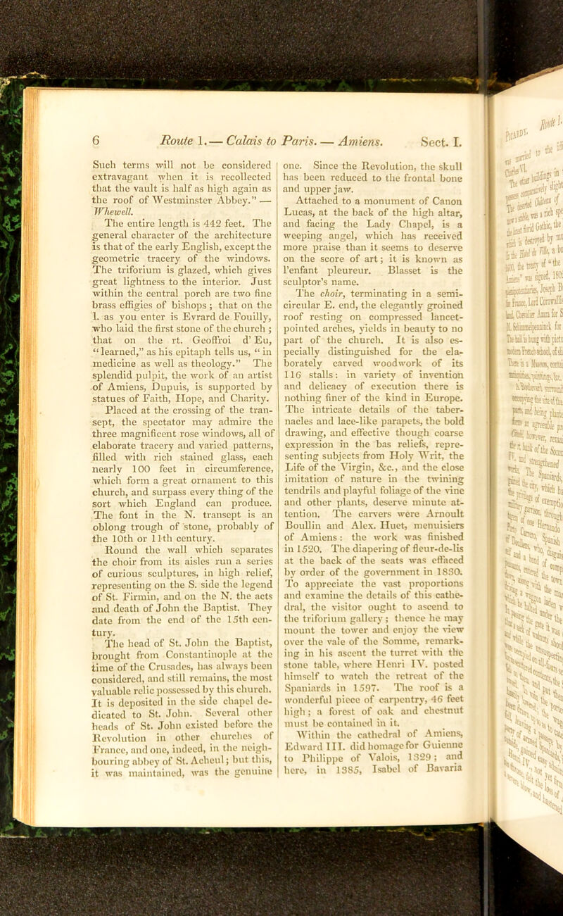Such terms will not be considered extravagant when it is recollected that the vault is half as high again as the roof of Westminster Abbey.” — Whewell. The entire length is 442 feet. The general character of the architecture is that of the early English, except the geometric tracery of the windows. The triforium is glazed, which gives great lightness to the interior. Just within the central porch are two fine brass effigies of bishops ; that on the 1. as you enter is Evrard de Fouilly, who laid the first stone of the church ; that on the rt. Geoffroi d’ Eu, “ learned,” as his epitaph tells us, “ in medicine as well as theology.” The splendid pulpit, the work of an artist of Amiens, Dupuis, is supported by statues of Faith, Hope, and Charity. Placed at the crossing of the tran- sept, the spectator may admire the three magnificent rose windows, all of elaborate tracery and varied patterns, filled with rich stained glass, each nearly 100 feet in circumference, which form a great ornament to this church, and surpass every thing of the sort which England can produce. The font in the N. transept is an oblong trough of stone, probably of the 10th or 11th century. Round the wall which sejrarates the choir from its aisles run a series of curious sculptures, in high relief, representing on the S. side the legend of St. Firmin, and on the N. the acts and death of John the Baptist. They date from the end of the 15th cen- tury. The head of St. John the Baptist, brought from Constantinople at the time of the Crusades, has always been considered, and .still remains, the most valuable relic possessed by tliis church. It is deposited in the side chapel de- dicated to St. .lohn. Several other beads of St. John existed before the Revolution in other churches of I’rancc, and one, indeed, in the neigh- bouring abbey of St. Acheul; but this, it was maintained, was the genuine one. Since the Revolution, the skull has been reduced to the frontal bone and upper jaw. Attached to a monument of Canon Lucas, at the back of the high altar, and facing the Lady Chapel, is a weeping angel, which has received more praise than it seems to deserve on the score of art; it is known as I’enfant pleureur. Blasset is the sculptor’s name. The choir, terminating in a semi- circular E. end, the elegantly groined roof resting on compressed lancet- pointed arches, yields in beauty to no part of the church. It is also es- pecially distinguished for the ela- borately carved woodwork of its 116 stalls: in variety of invention and delicacy of execution there is nothing finer of the kind in Europe. The intricate details of the taber- nacles and lace-like parapets, the bold drawing, and effective though coarse expression in the has reliefs, repre- senting subjects from Holy Writ, the Life of the Virgin, &c., and the close imitation of nature in the twining tendrils and playful foliage of the vine and other plants, deserve minute at- tention. The carvers were Arnoult Boullin and Alex. Huet, menuisiers of Amiens : the work was finished in 1520. The diapering of fleur-de-lis at the back of the seats was effaced by order of the government in 1830. To appreciate the vast proportions and examine the details of this cathe- dral, the visitor ought to ascend to the triforium gallery ; thence he may mount the tower and enjoy the view over the vale of the Somme, remark- ing in his ascent the turret with the stone table, where Henri IV. posted himself to watch the retreat of the Spaui.ards in 1597. The roof is a wonderful piece of carpentry, 46 feet high ; a forest of oak and chestnut must be contained in it. Within the cathedral of Amiens, Edward III. did homage for Guienne to Pliilippe of Valois, 1329; and here, in 1385, Isabel of Bavaria