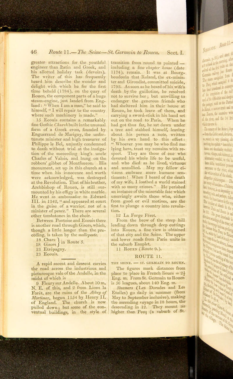 greater attractions for tlie youthful engineer than liatin and Greek, and his allotted holiday task (devoirs). The writer of this has frequently heard him describe the wonder and delight with which he for the first time beheld (1784), on the quay of Rouen, the component parts of a huge steam-engine, just landed from Eng- land : “ When I am a man,” he said to himself, “ I will repair to the country where such machinery is made.” 15 Ecouis contains a remarkably line Gothic C/mrc/j built in the unusual form of a Greek cross, founded by Enguerrand de Marigny, the unfor- tunate minister and high treasurer of Philippe le Bel, unjustly condemned to death without trial at the instiga- tion of the succeeding king’s uncle Charles of Valois, and hung on the robbers’ gibbet of Montfaucon. His monument, set up in this church at a time when his innocence and worth were acknowledged, was destroyed at the Revolution. That of his brother. Archbishop of Rouen, is still sur- mounted by his effigy in white marble. He went as ambassador to Edward III. in 1342, “ and appeared at court in the guise of a warrior, not of a minister of peace. ” There are several other tombstones in the choir. Between Pontoise and Ecouis there is another road through Gisors, which, though a little longer than the pre- ceding, is taken by the malleposte. 18 Chars 1 . 18 Gisors J 13 Etrepagny. 13 Ecouis. in Route 5. A rapid ascent and descent carries the road across the industrious and picturesque vale of the Andelle, in the midst of which is 9 Fleury sur Andelle. About 10 m, N, E. of this, and 2 from Lions la Foret, arc the ruins of the Abbey of Mortimer, begun 1154 by Henry II. of England. The church is now pulled down; but some of the con- ventual buildings, in the style of transition from round to pointed including a fine chapter house (date 1174), remain. It was at Bourg- boudouin that Roland, the ex-minis- ter and Girondist, committed suicide, 1793. As soon as he heard of his wife’s death by the guillotine, he resolved not to survive her ; but unwilling to endanger the generous friends who had sheltered him in their house at Rouen, he took leave of them, and carrying a sword-stick in his hand set out on the road to Paris. When he had got thus far, he sat down under a tree and stabbed himself, leaving about his person a note, written by his own hand to this effect: “ Whoever you may be who find me lying here, treat my remains with re- spect. They are those of one who devoted his whole life to be useful, and who died as he lived, virtuous and unsullied. May my fellow ci- tizens embi'ace more humane sen- tunents ! When I heard of the death of my wife, I loathed a world stained with so many crimes.” He perished an instance of the miserable fate which unerringly awaits those who, either from good or evil motives, are the first to plunge a country into revolu- tion. 12 La Forge F6ret. From the brow of the steep hill leading down through deep cuttings into Rouen, a fine view is obtained of that city and the Seine. Tlie upper and lower roads from Paris unite in the suburb Eauplet. 11 Rouen ( Route 9.). ROUTE 11. THE SEINE. ST. GERMAIN TO ROUEN. The figures mark distances from place to place in French lieues = 2j Eng. m. From St. Germain to Rouen is 56 leagues, about 140 Eng. m. Steamers (Les Dorades and Les Etoiles) go daily in summer (from May to September inclusive), making the ascending voyage in 18 hours, the descending in 12. They mount no higher than Pecq (a suburb of St. Islirt ihe niloy (s* Route I Ihuoa I pf iJjf of iutli L< tie Peiluo JjJkiie,'’2 airorsinit aud n lai Bami, lie eicessire vini i lii livo, md tie id in^ dunavaseit IlissaajofiieSeiiie(&j« -fmihttiuiigdenoiis, is say pleasing, alt iiuaei tnnsett ^'•0tie mu,*] ‘^PWiiresgne, jjf tSStl; taifi ra, .'’’Kontj ^ies^Wei