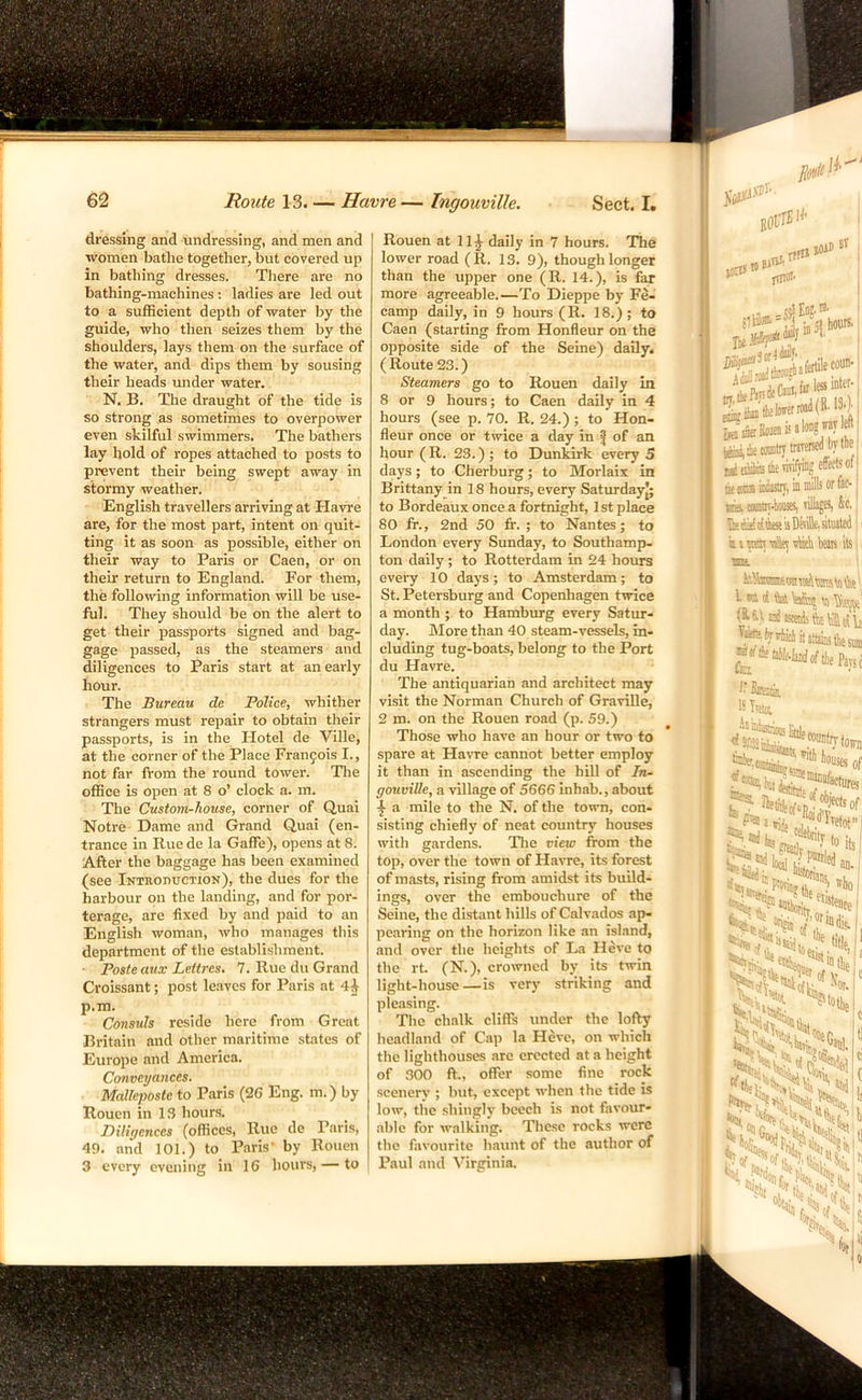 dressing and undressing, and men and women bathe together, but covered up in bathing dresses. There are no bathing-machines: ladies are led out to a sufficient depth of water by the guide, who then seizes them by the shoulders, lays them on the surface of the water, and dips them by sousing their heads under water. N. B. The draught of the tide is so strong as sometimes to overpower even skilful swimmers. The bathers lay hold of ropes attached to posts to prevent their being swept away in stormy weather. English travellers arriving at Havre are, for the most part, intent on quit- ting it as soon as possible, either on their way to Paris or Caen, or on their return to England. For them, the following information will be use- ful. They should be on the alert to get their passports signed and bag- gage passed, as the steamers and diligences to Paris start at an early hour. The Bureau de Police, whither strangers must repair to obtain their passports, is in the Hotel de Ville, at the corner of the Place Francois I., not far from the round tower. The office is open at 8 o’ clock a. m. The Custom-house, corner of Quai Notre Dame and Grand Quai (en- trance in Rue de la Gaffe), opens at 8. After the baggage has been examined (see iKTRonucTioN), the dues for the harbour on the landing, and for por- terage, are fixed by and paid to an English woman, who manages this department of the establishment. ■ Poste aux Lettres. 7. Rue du Grand Croissant; post leaves for Paris at 4^ p.m Consuls reside here from Great Britain and other maritime states of Europe and America. Conveyances. Malleposte to Paris (26 Eng. m.) by Rouen in 13 hours. Diligences (offices. Rue de Pans, 49. and 101.) to Paris’ by Rouen 3 every evening in 16 hours, — to Rouen at 11^ daily in 7 hours. The lower road (R. 13. 9), though longer than the upper one (R. 14.), is far more agreeable.—To Dieppe by Fe- camp daily, in 9 hours (R. 18.) ; to Caen (starting from Honfleur on the opposite side of the Seine) daily. (Route 23.) Steamers go to Rouen daily in 8 or 9 hours; to Caen daily in 4 hours (see p. 70. R. 24.); to Hon- fleur once or twice a day in | of an hour (R. 23.) ; to Dunkirk every 5 days; to Cherburg; to Morlaix in Brittany in 18 hours, every Saturdayj; to Bordeaux once a fortnight, I st place 80 fr., 2nd 50 ft. ; to Nantes; to London every Sunday, to Southamp- ton daily; to Rotterdam in 24 hours every 10 days; to Amsterdam; to St. Petersburg and Copenhagen twice a month ; to Hamburg every Satur- day. JMore than 40 steam-vessels, in- cluding tug-boats, belong to the Port du Havre. The antiquarian and architect may visit the Norman Church of GraviUe, 2 m. on the Rouen road (p. 59.) Those who have an hour or two to spare at Havre cannot better employ it than in ascending the hill of In- gouviUe, a village of 5666 inhab., about a mile to the N. of the town, con- sisting chiefly of neat country houses with gardens. Die view from the top, over the town of Havre, its forest of masts, rising from amidst its build- ings, over the embouchure of the Seine, the distant hills of Calvados ap- pearing on the horizon like an island, and over the heights of La Heve to the rk (N.), crowned by its twin light-house—is very striking and pleasing. The chalk cliffs under the lofty headland of Cap la Heve, on which the lighthouses arc erected at a height of 300 ft., offer some fine rock scenery ; but, except when the tide is low, the shingly beech is not favour- able for walking. These rocks were the favourite haunt of the author of Paul and Virginia. 103S rff» SOiO I plWl’ hours. If; (bit asi,ilieOTt«t«Tme(ibvtlie ME U( (am ioiustiT, k tills or foO (omtn^ioiists, imago, &c. & (M (iiw is Dtsille. atiutcd »iTOtilite All beais its I w ti to\aSs^ s (16,1 ssceiiJs Stain, UTimt Wsof P'S 2 ao. i ‘»Ntr