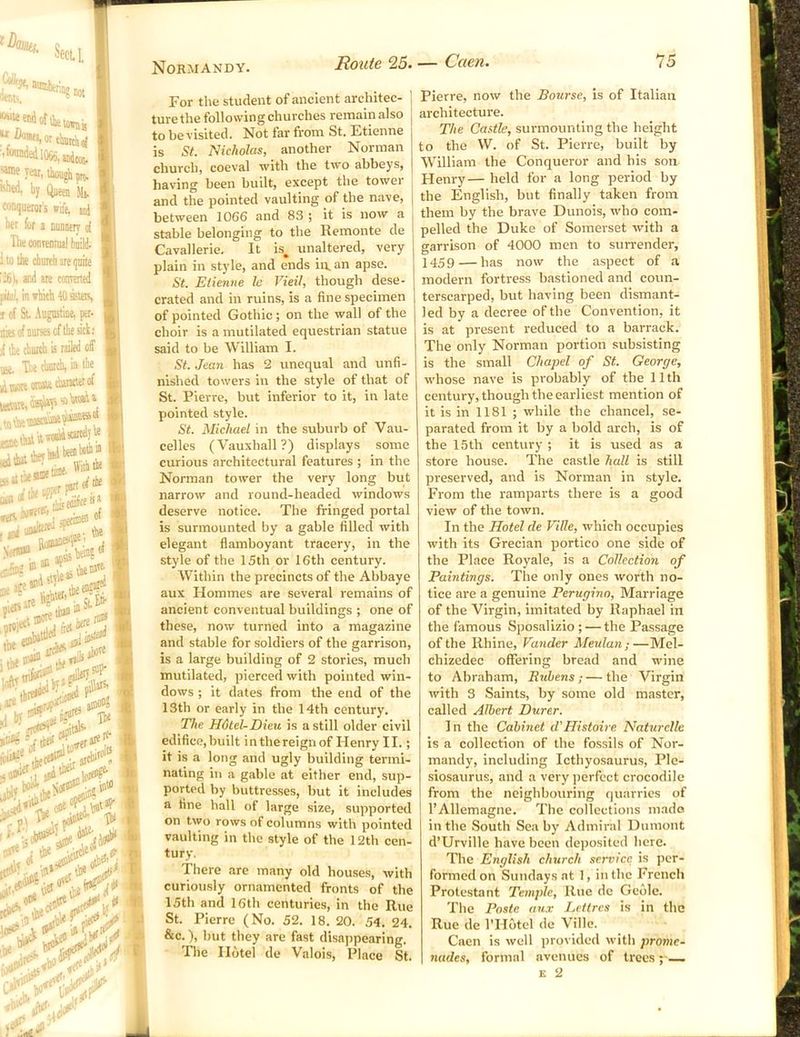 s, wU, n'r“V • not «>»«'«», though pm. W, by Qjieeu Mi. conqutrois wife, ul Wt fur a Duniery o[ The conrennul biiild. i to the church are quite 261, aid ate concerted in which « ffiteis c of St. Augustine, pet. UKofnursscfthesict: i the church is tailed off ■jii. T..e church, in the ^tnoK «uie ctiaracterof i^t,,o4aTi'nhwih‘ totKuas't^t Biilt* With tbi of euisd “ Lthe®; ire prtiett^ theensf P16-S1'' -c ,.„;iSt. Efr 0 bere'^ ■ .w -rt. 'srhSis. I'lie ■ h'-:,<ir-' For the student of ancient architec- ture the following churches remain also to be visited. Not far from St. Etienne is St. Nicholas, another Norman church, coeval with the two abbeys, having been built, except the tower and the pointed vaulting of the nave, between 1066 and 83 ; it is now a stable belonging to the Remonte de Cavallerie. It is, unaltered, very plain in style, and ends in. an apse. St. Etienne le Vieil, though dese- crated and in ruins, is a fine specimen of pointed Gothic; on the wall of the choir is a mutilated equestrian statue said to be William I. St. Jean has 2 unequal and unfi- nished towers in the style of that of St. Pierre, but inferior to it, in late pointed style. St. Michael in the suburb of Vau- celles (Vauxhall?) displays some curious architectural features ; in the Norman tower the very long but narrow and round-headed windows deserve notice. The fringed portal is surmounted by a gable filled with elegant flamboyant tracery, in the style of the 15th or 16th century. W’ithin the precincts of the Abbaye aux Homines are several remains of ancient conventual buildings ; one of these, now turned into a magazine and stable for soldiers of the garrison, is a large building of 2 stories, much mutilated, pierced with pointed win- dows ; it dates from the end of the 13th or early in the 14th century. The Hdtel-Eieu is a still older civil edifice, built in the reign of Henry II.; it is a long and ugly building termi- nating in a gable at either end, sup- ported by buttresses, but it includes a fine hall of large size, supported on two rows of columns with pointed vaulting in the style of the 12th cen- tury, There are many old houses, with curiously ornamented fronts of the 15th and 16th centuries, in the Rue St. Pierre (No. 52. 18. 20. 54. 24. &c.), but they are fast disappearing. ' Tlie Hotel de Valois, Place St. Pierre, now the Bourse, is of Italian architecture. The Castle, surmounting the height to the W. of St. Pierre, built by William the Conqueror and his son Henry— held for a long period by the English, but finally taken from them by the brave Dunois, who com- pelled the Duke of Somerset with a garrison of 4000 men to surrender, 1459 — has now the aspect of a modern fortress bastioned and coun- terscarped, but having been dismant- led by a decree of the Convention, it is at present reduced to a barrack. The only Norman portion subsisting is the small Chapel of St. George, whose nave is probably of the 11 th century, though the earliest mention of it is in 1181 ; while the chancel, se- parated from it by a bold arch, is of the 15th century ; it is used as a store house. The castle hall is still preserved, and is Norman in style. From the ramparts there is a good view of the town. In the Hotel de ViHe, which occupies with its Grecian portico one side of the Place Royale, is a Collection of Paintings. The only ones worth no- tice are a genuine Perugino, Marriage of the Virgin, imitated by Raphael in the famous Sposalizio ; — the Passage of the Rhine, Vander Meulan;—Mel- chizedec offering bread and wine to Abraham, Rubens; — the Virgin with 3 Saints, by some old master, called Albert Durer. I n the Cabinet d'Histoire Naturelle is a collection of the fo.ssils of Nor- mandy, including Icthyosaurus, Ple- siosaurus, and a very perfect crocodile from the neighbouring quarries of I’Allemagne. The collections m.ado in the South Sea by Admiral Dumont d’Urville have been deposited here. The English church service is per- formed on Sundays at 1, in the French Protestant Temple, Rue do Gedle. The Poste aux Lettres is in the Rue de I’Hotel de Villc. Caen is well provided with prome- nades, formal avenues of trees ; —