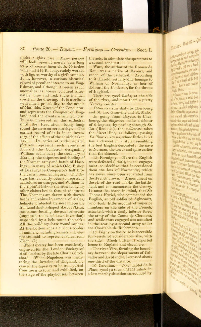 under a glass case. Many persons will look upon it merely as a long strip of coarse linen cloth, 20 inches wide and 214 ft. long, rudely worked with figures worthy of a girl’s sampler. It is, however, a curious historical record of peculiar interest to an Eng- lishman, and although it presents such anomalies as horses coloured alter- nately blue and red, there is much spirit in the drawing. It is ascribed, with much probability, to the needle of Mathilda, Queen of the Conqueror, and represents the Conquest of Eng- land, and the events which led to it. It was preserved in the cathedral until . the Revolution, being hung round tjje nave on certain days. The earliest record of it is in an inven- tory of the effects of the church, taken 1476. Its series of rude worsted pictures represent such events as Edward the Confessor designating William as his heir; the treachery of Harold; the shipment and landing of the Norman army and battle of Hast- ings : in many of which Odo, Bishop of Bayeux, the Conqueror’s half bro- ther, is a prominent figure. The de- sign has evidently been to represent Harold as an usurper, and William as the rightful heir to the crown, having other claims beside that of conquest. The Normans are drawn with shaven heads and chins, in armour of scales, helmets protected by nose pieces in front,and shields shaped likeboys’kites, sometimes bearing devices or crests (supposed to be of later invention) suspended by a belt round the neck. All the buildings have round arches. At the bottom runs a curious border of animals, including camels and ele- phants, said to represent fables from ASsop. (?) The tapestry has been excellently engraved for the London Society of Antiquaries, by the late Charles, Stod- thard. When Napoleon wiis medi- tating the invasion of England, he caused the tapestry to be transported from town to town and exhibited, on the stage of the playhouses, between the acts, to stimulate the spectators to a second conquest 1 Wace, the author of the Roman de Rou, was a native of Bayeux, and canon of the cathedral. According to it Harold actually did homage to William of Normandy, as heir of Edward the Confessor, for the throne of England. There are good Batlts, at the side of the river, and near them a pretty Nicrsery Garden. Diligences run daily to Cherbourg and St. Lo, Granville and St. Malo. In going from Bayeux to Cher- bourg, the diligences make a detour of 9 leagues; by passing through St. Lo (Rte. 32.), the mcdleposte takes the direct line, as follows, passing La Tour en Bessin, whose little church has a chancel in a style resembling the best English decorated ; the nave is Norman, the tower and spire earliw than the chancel. 15 Formigny. Here the English were defeated (1450), in an engage- ment so decisive that it occasioned them the loss of Normandy, which has never since been separated from the French crown. A monument on the rt. of the road marks the battle- field, and commemorates the victory. It must be borne in mind, that Sir Thomas Kyriel, who commanded the English, an old soldier of Agincourt, who took little account of superior numbers on the side of the French, attacked, with a vastly inferior force, the army of the Comte de Clermont, and while thus engaged was assaulted in the rear by a second army under the Constable de Richemont. 15 Isigny on the Aure is accessible for vessels of considerable size, with the tide. Much butter it exported hence to England and elsewhere. The river Vire, forming the bound- ary between the departments of Cal- vados and La IManche, is crossed about one-third of the distance. 10 Carentan. — Inn: Hotel de la Place, good ; a town of 3193 inhab. in a low marshy situation surrounded by