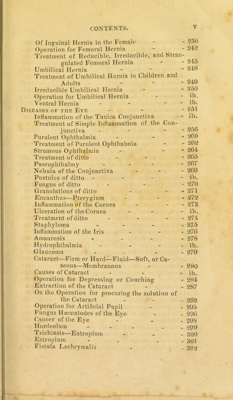 Of Inguinal Hernia in the Female - - 230 Operation for Femoral Hernia - - 242 Treatment of Reducible, Irreducible, and Stran- gulated Femoral Hernia - - 245 Umbilical Hernia - - * 248 Treatment of Umbilical Hernia in Children and Adults ... 249 Irreducible Umbilical Hernia - - 250 Operation for Umbilical Hernia - - ib. Ventral Hernia - - - - ib. Diseases of the Eve - - 251 Inflammation of the Tunica Conjunctiva - ib. Treatment of Simple Inflammation of the Con- junctiva - - - 256 Purulent Ophthalmia - - 260 Treatment of Purulent Ophthalmia - -262 Strumous Ophthalmia - - 264 Treatment of ditto ■ , - 265 Psorophthalmy ... - 267 Nebula of the Conjunctiva ... 269 Pustules of ditto - - - - ib. Fungus of ditto ... 270 Granulations of ditto - - 271 Encanthus—Pterygium - - 272 Inflammation of the Cornea - - - 273 Ulceration of the Cornea - - - ib. Treatment of ditto - - - - 274 Staphyloma .... 275 Inflammation of the Iris - - - 276 Amaurosis .... 278 Hydrophthalmia - - - - ib. Glaucoma ... . . 279 Cataract—Firm or Hard—Fluid—Soft, or Ca- seous—Membranous - - 280 Causes of Cataract - - - ib. Operation for Depressing or Couching - 2S4 Extraction of the Cataract - - 2S7 On the Operation for procuring the solution of the Cataract ... 292 Operation for Artificial Pupil - - 295 Fungus Ilmmatodes of the Eye - -296 Cancer of the Eye - . . 298 Hordeolum ... . 999 Trichiasis—Entropium ... 300 Ectropium - . -'301 Fistula J.achrymalis . . 302