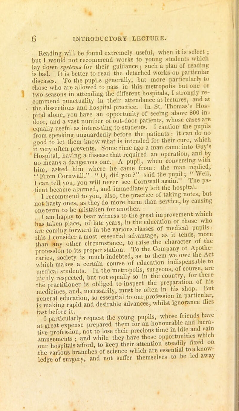 Reading will be found extremely useful, when it is select; but 1 would not recommend works to young students which lay down systems for their guidance ; such a plan of reading is bad. It is better to read the detached works on particular diseases. To the pupils generally, but more particularly to those who are allowed to pass in this metropolis but one or iwo seasons in attending the different hospitals, I strongly re- commend punctuality in their attendance at lectures,, and at the dissections and hospital practice, in St. Thomas s Hos- pital alone, you have an opportunity of seeing above 800 in- door, and a vast number of out-door patients, whose cases are equally useful as interesting to students. I caution the pupils from speaking unguardedly before the patients : it can do no good to let them know what is iutended for their cure, which it very often prevents. Some time ago a man came into Guy’s Hospital, having a disease that required an operation, and by- no means a dangerous one. A pupil, when conversing with him, asked him where he came from: the man replied, “From Cornwall.” “ O, did you ?” said the pupil; “Well, I can tell you, you will never see Cornwall again.” lhe pa- tient became alarmed, and immediately left the hospital. I recommend to you, also, the practice of taking notes, but not hasty ones, as they do more harm than service, by causing one term to be mistaken for another. I am happy to bear witness to the great improvement which lias taken place, of late years, in the education of those who are coming forward in the various classes of medical pupils ; this I consider a most essential advantage, as it tends, more than any other circumstance, to raise the character of the profession to its proper station. To the Company of Apothe- caries, society is much indebted, as to them we owe the Act which makes a certain course of education iudispcnsable to medical students. In the metropolis, surgeons, of course, are hiirlily respected, but not equally so in the country, tor there the practitioner is obliged to inspect the preparation of his medicines, and, necessarily, must be often in his shop. Rut general education, so essential to our profession in particular, is making rapid and desirable advances, whilst ignorance flies fast before it. ,. , ' I particularly request the young pupils, whose friends haic at great expense prepared them for an honourable and lucra- tive profession, not to lose their precious time m idle and vain amusements ; and while they have those opportunities ivhich our hospitals afford, to keep their attention steadily hxea on the various branches of science which are essential to ^know- ledge of surgery, and not suffer themselves to be led away