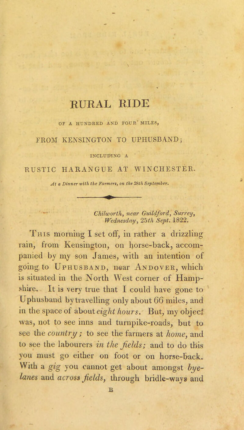 V--' RURAL RIDE OF A HUNDRED AND FOUR' MILES, FROM KENSINGTON TO UPHUSBAND; INCLUDING A RUSTIC HARANGUE AT WINCHESTER. At a Dinner vith the Farmert, on the 28M September, ' Chilworth, near Guildford, Surrey, Wednesday, 2bth Sept, 1822. This morning I set off, in rather a drizzling rain, from Kensington, on horse-back, accom- panied by my son James, with an intention of going to Uphusband, near Andover, which is situated in the North West corner of Hamp- shire. It is very true that I could have gone to Uphusband by travelling only about 66 miles, and in the space of eight hours. But, my objecf was, not to see inns and turnpike-roads, but to see the country; to see the farmers at home, and to see the labourers in the fields; and to do this you must go either on foot or on horse-back. With a gig you cannot get about amongst hye- lanes and across fields, through bridle-ways and B