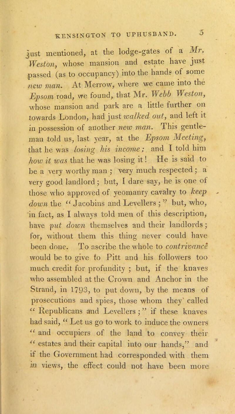 Just mentioned, at the lodge-gates of a Mr. Wcstoyiy whose mansion and estate have just passed (as to occupancy) into the hands of some tiiw rtuin. At Merrow, where we came into the JEjJSom road, we found, that Mr. Webb Westov^ whose mansion and park are a little further on towards London, had just wct/ZcccZ 0M^, and left it in possession of another new man. This gentle- man told us, last year, at the Epsom Meeting, that he was losing his income; and I told him how it was that he was losing it! He is said to be a very worthy man ; vei'y much respected ; a very good landlord; but, I dare saj, he is one ot those who approved of yeomanry cavalry to keep down the “ Jacobins and Levellers ; ” but, who, in fact, as I always told men of this description, have pat down themselves and their landlords; for, without them this thing never could have been done. To ascribe the whole to contrivance would be to give to Pitt and his followers too much credit for profundity ; but, if the knaves who assembled at the Crown and Anchor in the Strand, in 1793, to put down, by the means of prosecutions and spies, those whom they' called llepublicans and Levellers; ” if these knaves had said, “ Let us go to work to induce the owners and occupiers of the land to convey their estates and their capital into our hands,” and if the Government had corresponded with them iij views, the effect could not have been more