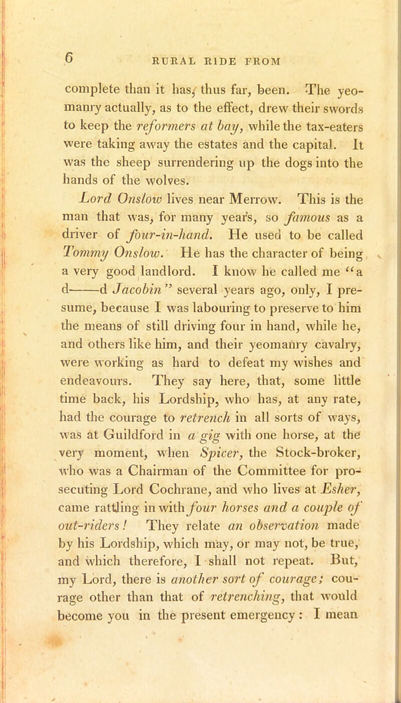 complete than it has,' thus far, been. The yeo- manry actually, as to the effect, drew their swords to keep the reformers at hay, while the tax-eaters were taking away the estates and the capital. It was the sheep surrendering up the dogs into the hands of the wolves. Lord Onslov) lives near Merrow. This is the man that was, for many year's, so famous as a driver of four-in-hand. He used to be called Tommy Onslow. He has the character of being a very good landlord. I know he called me “b. d d Jacobin ” several years ago, only, I pre- sume, because I was labouring to preserve to him the means of still driving four in hand, while he, and others like him, and their yeomanry cavalry, were working as hard to defeat my wishes and endeavours. They say here, that, some little time back, his Lordship, who has, at any rate, had the courage to retrench in all sorts of ways, was at Guildford in a gig with one horse, at the very moment, when Spicer, the Stock-broker, who was a Chairman of the Committee for pro- secuting Lord Cochrane, and who lives at Esher, came rattling in withybar horses and a couple of out-riders! They relate an observation made by his Lordship, which may, or may not, be true, and which therefore, 1 shall not repeat. But, my Lord, there is another sort of courage; cou- rage other than that of retrenching, that would become you in the present emergency : I mean