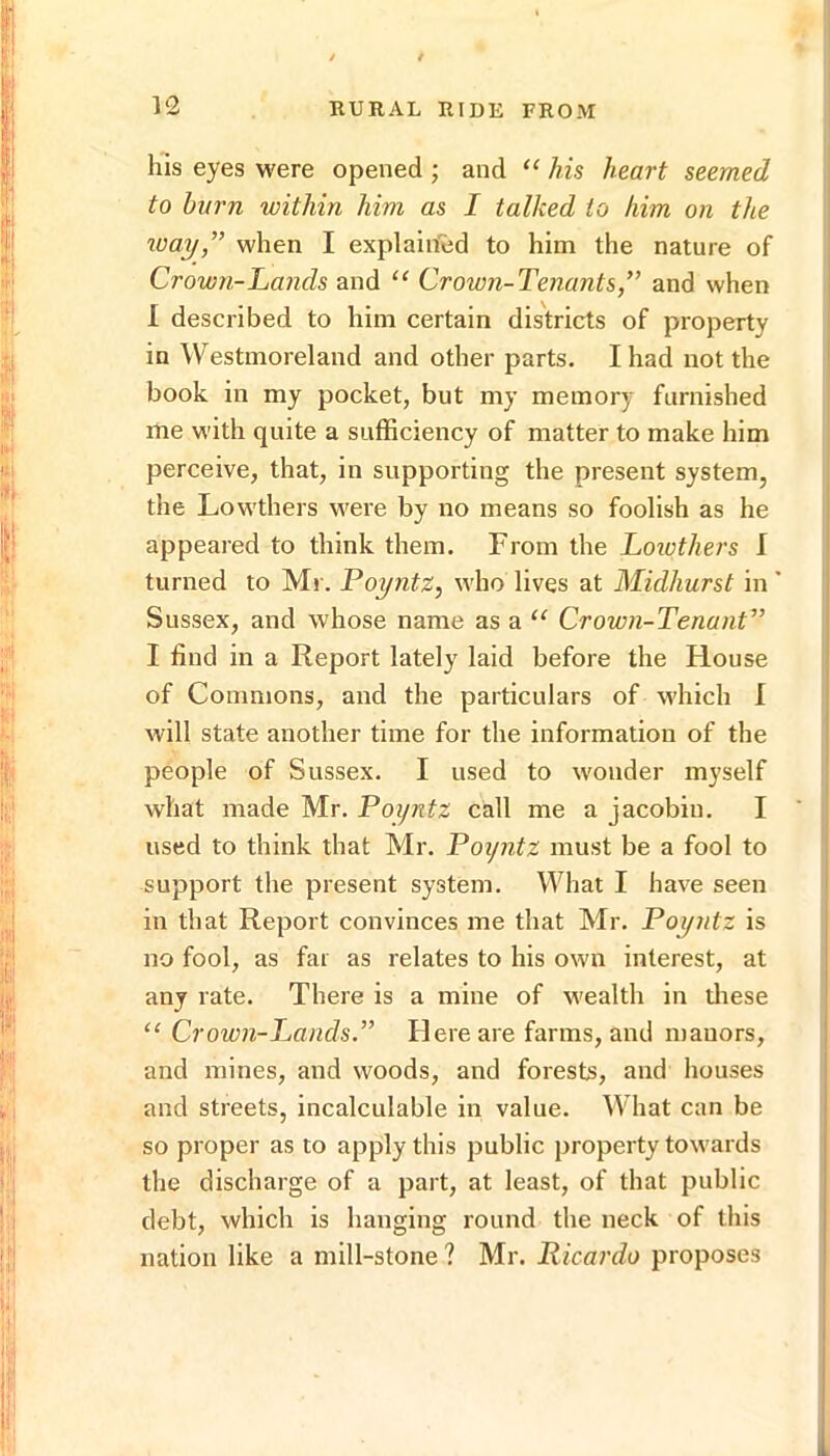 his eyes were opened ; and his heart seemed to burn within him as I talked to him on the toay,” when I explained to him the nature of Crown-Lands and “ Crown-Tenants,” and when I described to him certain districts of property in Westmoreland and other parts. I had not the book in my pocket, but my memory furnished me with quite a sufficiency of matter to make him perceive, that, in supporting the present system, the Lowthers were by no means so foolish as he appeared to think them. From the Loiothers I turned to Mr. Poyntz, who lives at Midhurst in' Sussex, and whose name as a “ Crown-Tenant” I find in a Report lately laid before the House of Commons, and the particulars of which I will state another time for the information of the people of Sussex. I used to wonder myself what made Mr. Poyntz call me a jacobin. I used to think that Mr. Poyntz must be a fool to support the present system. What I have seen in that Report convinces me that Mr. Poyntz is no fool, as far as relates to his own interest, at any rate. There is a mine of wealth in tliese “ Crown-Lands.” Here are farms, and manors, and mines, and woods, and forests, and houses and streets, incalculable in value. What can be so proper as to apply this public property towards the discharge of a part, at least, of that public debt, which is hanging round the neck of this nation like a mill-stone ? Mr. Ricardo proposes