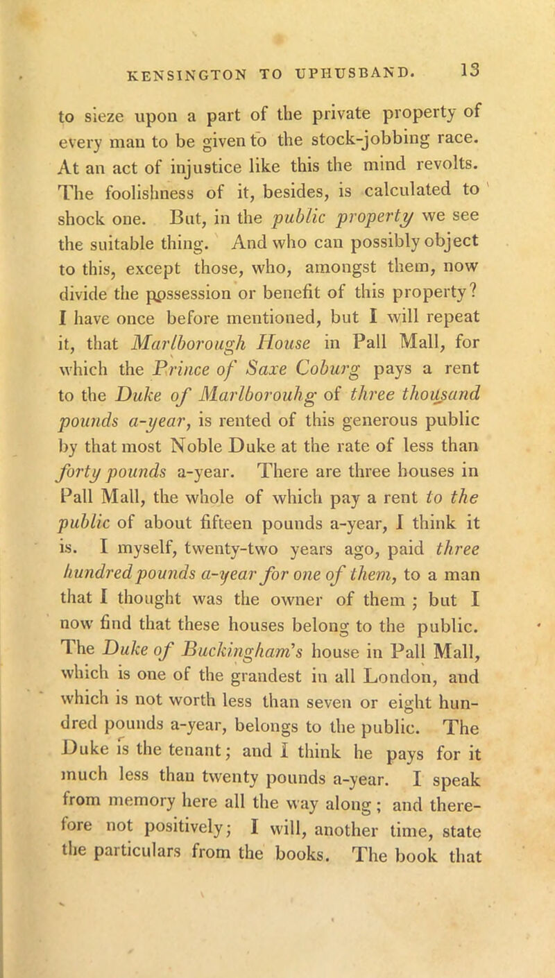 to sleze upon a part of the private property of every man to be given to the stock-jobbing race. At an act of injustice like this the mind revolts. The foolishness of it, besides, is calculated to shock one. But, in the public property we see the suitable thing. And who can possibly object to this, except those, who, amongst them, now divide the ppssession or benefit of this property? I have once before mentioned, but I will repeat it, that Marlborough House in Pall Mall, for which the Prince of Saxe Coburg pays a rent to the Duke of Marlborouhg of tlu'ee thousand pounds a-year, is rented of this generous public liy that most Noble Duke at the rate of less than forty pounds a-year. There are three houses in Pall Mall, the whole of which pay a rent to the public of about fifteen pounds a-year, I think it is. I myself, twenty-two years ago, paid three hundred pounds a-year for one of them, to a man that I thought was the owner of them ; but I now find that these houses belong to the public. The Duke of Buckingham's house in Pall Mall, which is one of the grandest in all London, and which is not worth less than seven or eight hun- dred pounds a-year, belongs to the public. The Duke is the tenant j and I think he pays for it much less than twenty pounds a-year. I speak from memory here all the way along; and there- fore not positively; I will, another time, state the particulars from the books. The book that