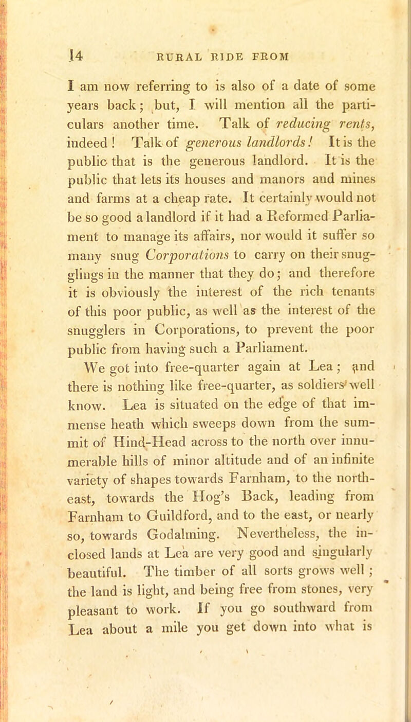 I am now referring to is also of a date of some years back; but, I will mention all the parti- culars another time. Talk of reducing rents, indeed! TdL\hoi generous landlords ! It is the public that is the generous landlord. It is the public that lets its houses and manors and mines and farms at a cheap rate. It certainly would not be so good a landlord if it had a Reformed Parlia- ment to manage its affairs, nor would it suffer so many snug Corporations to carry on their snug- glings in the manner that they do; and therefore it is obviously the interest of the rich tenants of this poor public, as well as the interest of the snugglers in Corporations, to prevent the poor public from having such a Parliament. We got into free-quarter again at Lea ; ^nd there is nothing like free-quarter, as soldiers'well know. Lea is situated on the edge of that im- mense heath which sweeps down from the sum- mit of Hind-Head across to the north over innu- merable hills of minor altitude and of au infinite variety of shapes towards Farnham, to the north- east, towards the Hog’s Back, leading from Farnham to Guildford, and to the east, or nearly so, towards Godaiming. Nevertheless, the in- closed lands at Lea are very good and sjngularly beautiful. The timber of all sorts grows well ; the laud is light, and being free from stones, very pleasant to work. If you go southward from Lea about a mile you get down into what is