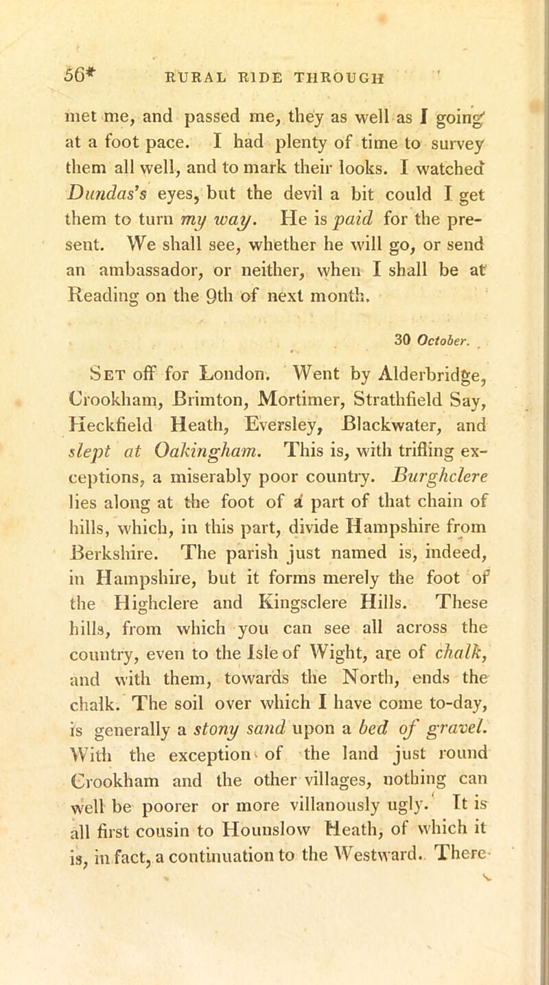 met me, and passed me, they as well as I going at a foot pace. I had plenty of time to survey them all well, and to mark their looks. I watched Dundas’s eyes, but the devil a bit could I get them to turn mi/ way. He is 'paid for the pre- sent. We shall see, whether he will go, or send an ambassador, or neither, when I shall be at Reading on the 9th of next month. 30 October. Set olF for London. Went by Alderbridge, Crookham, Brimton, Mortimer, Strathfield Say, Keckfield Heath, Eversley, Blackwater, and dept at Oakingham. This is, with trifling ex- ceptions, a miserably poor countiy. Burghdere lies along at the foot of a part of that chain of hills, which, in this part, divide Hampshire from Berkshire. The parish just named is, indeed, in Hampshire, but it forms merely the foot of the Highclere and Kingsclere Hills. These hills, from which you can see all across the country, even to the Isle of Wight, ace of chalk, and with them, towards the North, ends the chalk. The soil over which I have come to-day, is generally a stonp sand upon a bed of gravel. With the exceptioni of the land just round Crookham and the other villages, nothing can well be poorer or more villanously ugly. It is all first cousin to Hounslow Heath, of which it is, in fact, a continuation to the Westward. There