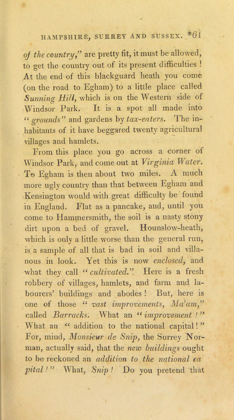 of the country” are pretty fit, it must be allowed, to get the country out of its present difficulties ! At the end of this blackguard heath you come (on the road to Egham) to a little place called Sunning HiU, w'hich is on the Western side of Windsor Park. It is a spot all made into “ grounds” and gardens by tax-enters. The in- habitants of it have beggared twenty agricultural villages and hamlets. From this place you go across a corner of Windsor Park, and come out at Virginia Water. To Egham is then about two miles. A much more ugly country than that between Egham and Kensington would with great difficulty be found in England. Flat as a pancake, and, until you come to Hammersmith, the soil is a nasty stony dirt upon a bed of gravel. Hounslow-heath, which is only a little worse than the general run, is a sample of all that is bad in soil and villa- nous in look. Yet this is now enclosed, and what they call ‘‘ cultivated.”. Here is a fresh robbery of villages, hamlets, and farm and la- bourers’ buildings and abodes! But, here is one of those “ vast improvements, Ma’am,” called Barracks. What an “ improvement ! ” What an “ addition to the national capital! ” For, mind. Monsieur de Snip, the Surrey Nor- man, actually said, that the new buildings ought to be reckoned an addition to the national ca pital! ” What, Snip ! Do you pretend 'that