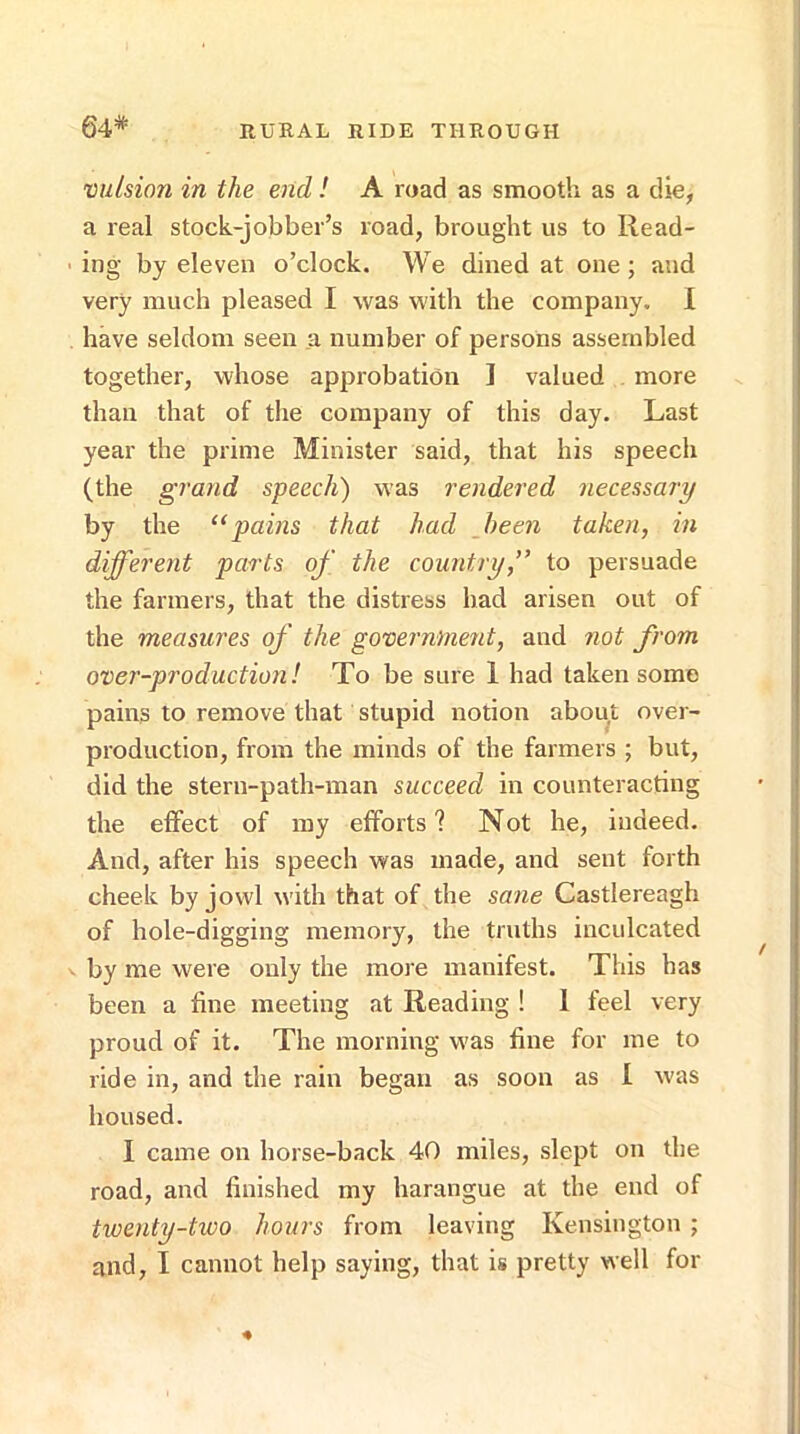 64* vulsion in the end ! A road as smooth as a die, a real stock-jobber’s road, brought us to llead- • ing by eleven o’clock. We dined at one ; and very much pleased I was with the company. I have seldom seen a number of persons assembled together, whose approbation I valued more than that of the company of this day. Last year the prime Minister said, that his speech (the grand speech) was rendered necessary by the ‘‘pains that had been taken, in different parts of the country,” to persuade the farmers, that the distress had arisen out of the measures of the government, and not from over-production! To be sure 1 had taken some pains to remove that stupid notion about over- production, from the minds of the farmers ; but, did the stern-path-man succeed in counteracting the effect of ray efforts? Not he, indeed. And, after his speech was made, and sent forth cheek by jowl with that of the sane Castlereagh of hole-digging memory, the truths inculcated V by me were only the more manifest. This has been a fine meeting at Reading ! 1 feel very proud of it. The morning was fine for me to ride in, and the rain began as soon as 1 was housed. I came on horse-back 40 miles, slept on the road, and finished my harangue at the end of twenty-two hours from leaving Kensington ; and, I cannot help saying, that is pretty well for