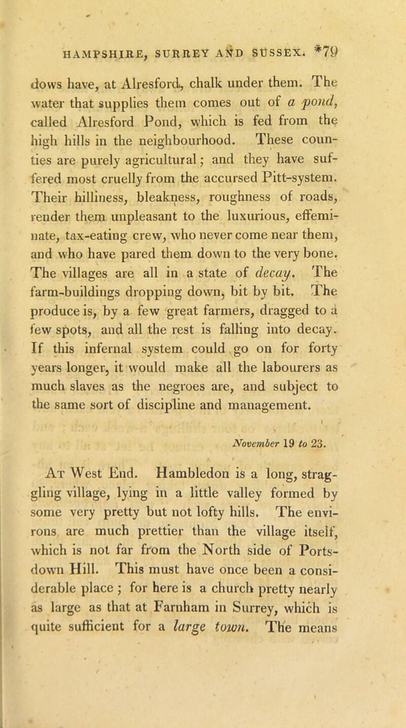 dows have, at Alresford, chalk under them. The water that supplies them comes out of a fond, called Alresford Pond, which is fed from the high hills in the neighbourhood. These coun- ties are purely agricultural; and they have suf- fered most cruelly from the accursed Pitt-system. Their hilliness, bleakness, roughness of roads, render them unpleasant to the luxurious, effemi- nate, tax-eating crew, who never come near them, and who have pared them down to the very bone. The villages are all in a state of decay. The farm-buildings dropping down, bit by bit. The produce is, by a few great farmers, dragged to a few spots, and all the rest is falling into decay. If this infernal system could, go on for forty years longer, it would make all the labourers as much slaves as the negroes are, and subject to the same sort of discipline and management. I November 19 to 23. At West End. Hambledon is a long, strag- gling village, lying in a little valley formed by some very pretty but not lofty hills. The envi- rons are much prettier than the village itself, which is not far from the North side of Ports- down Hill. This must have once been a consi- derable place ; for here is a church pretty nearly as large as that at Farnham in Surrey, which is quite sufficient for a large town. The means