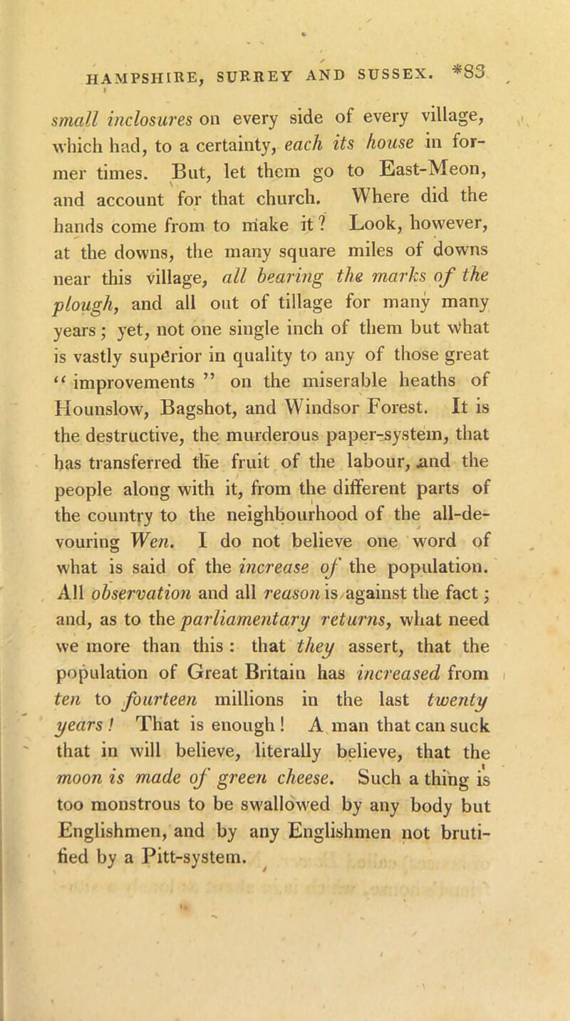 small inclosures on every side of every village, which had, to a certainty, each its house in for- mer times. But, let them go to East-Meon, and account for that church. Where did the hands come from to niake it ? Look, however, at the downs, the many square miles of downs near this village, all bearing the marks of the plough, and all out of tillage for many many years; yet, not one single inch of them but \Vhat is vastly superior in quality to any of those great “ improvements ” on the miserable heaths of Hounslow, Bagshot, and Windsor Forest. It is the destructive, the murderous paper-system, that has transferred tlie fruit of the labour, iind the people along with it, from the different parts of the country to the neighbourhood of the all-de- vouring Wen. I do not believe one word of what is said of the increase of the population. All observation and all reason is against the fact •, and, as to the parliamentary returns, what need we more than this : that they assert, that the population of Great Britain has increased from i ten to fourteen millions in the last twenty years ! That is enough ! A man that can suck that in will believe, literally believe, that the moon is made of green cheese. Such a thing is too monstrous to be swallowed by any body but Englishmen, and by any Englishmen not bruti- lied by a Pitt-system.