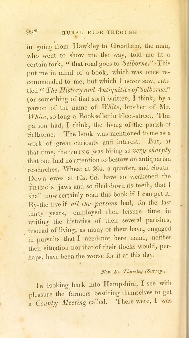 in eoino' from Hawkley to Greathain, the man, who went to show me the way, told me ht a certain fork, “ that road goes to Selhorne” -This put me in mind of a book, which was once re- commended to me, but which I never saw, enti- tled “ The History and Antiquities ofSelborne” (or something of that sort) written, I think, by a parson of the name of White, brother of Mr. White, so long a Bookseller in Fleet-street. This parson had, I think, the living of the parish of Selborne. The book was mentioned to me as a work of great curiosity and interest. But, at that time, the thing was biting so very sharply that one had no attention to bestow on antiquarian researches. Wheat at 39s. a quarter, and South- Down ewes at 12s. 6d. have so weakened the thing’s jaws and so filed down its teeih, that 1 shall now certainly read this book if I can get it. By-the-bye if all the parsons had, for the last thirty years, employed their leisure time in writing the histories of their several parishes, instead of living, as many of them have, engaged in pursuits that I need not here name, neither their situation nor that of their flocks would, per- haps, have been the worse for it at this day. Nov. 25. Thursky (Surrey.) In looking back into Hampshire, I see with pleasure the farmers bestiring themselves to get a County Meeting called. There were, I was