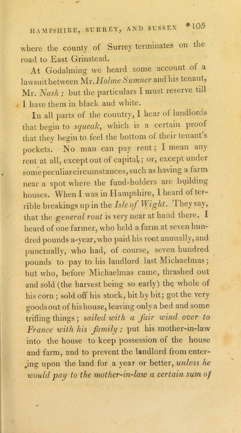 *105 where the county of Surrey terminates on the road to East Grinstead. At Godaiming we heard some account of a lawsuit between Mr. Ifo/me Sumner and his tenant, Mr. Nash ; but the particulars I must reserve till 1 have them in black and wdiite. In all parts of the country, I hear of landlords that begin to squeak, which is a certain proof that they begin to feel the bottom of their tenant s pockets. No man can pay rent; I mean any rent at all, except out of capital,; or, except under some peculiar circumstances, such as having a farm near a spot w'here the fund-holders are building houses. When I was in Hampshire, I heard of ter- rible breakings up in the Isle of Wight. They say, that the general rout is very near at hand theie. I heard of one farmer, who held a farm at seven hun- dred pounds a-year, who paid his rent annually, and punctually, who had, of course, seven hundred pounds to pay to his landlord last Michaelmas; but who, before Michaelmas came, thrashed out and sold (the harvest being so early) the w'hole of his corn ; sold olf his stock, bit by bit; got the very goods out of his house, leaving only a bed and some trilling things ; sailed with a fair wind over to France with his family; put his mother-in-law into the house to keep possession of the house and farm, and to prevent the landlord from enter- ,ing upon the land for a year or better, unless he toould pay to the mother-in-law a certain sum oj