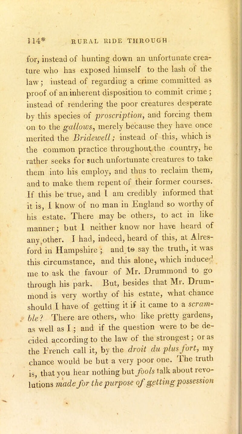 for, instead of hunting down an unfortunate crea- ture who has exposed himself to the lash of the law; instead of regarding a crime committed as proof of an inherent disposition to commit crime ; instead of rendering the poor creatures desperate by this species of proscription, and forcing them on to the gallows, merely because they have once merited the Bi’idewell; instead of this, which is the common practice throughout the country, he rather seeks for such unfortunate creatures to take them into his employ, and thus to reclaim them, and to make them repent of their former courses. If this be true, and I am credibly informed that it is, I know of no man in England so worthy of his estate. There may be others, to act in like manner; but 1 neither know nor have heard of any,other. I had, indeed, heard of this, at Alres- ford in Hampshire ; and te say the truth, it was this circumstance, and this alone, which inducef^ me to ask the favour of Mr. Drummond to go through his park. But, besides that Mr. Drum- mond is very worthy of his estate, what chance should I have of getting it if it came to a scram- ble ? There are others, who like pretty gardens, as well as I; and if the question were to be de- cided according to the law of the strongest; or as the French call it, by the droit du plus fort, my chance would be but a very poor one. 1 he truth is, that you hear nothing but fools talk about revo- lutions rnade for the purpose of getting possession