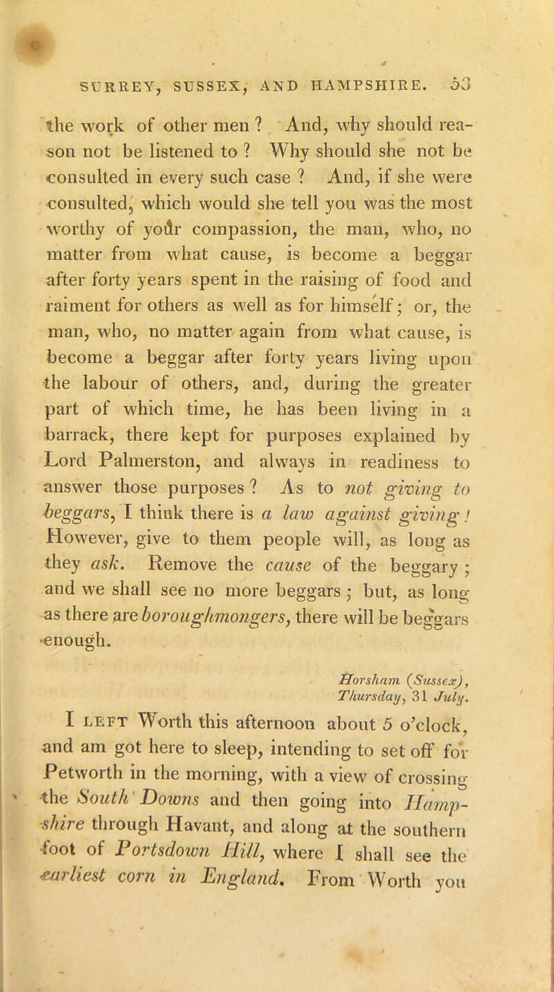 the work of other men ? And, why should rea- son not be listened to ? Why should she not be consulted in every such case ? And, if she were consulted, which would she tell you was the most worthy of yodr compassion, the man, who, no matter from what cause, is become a beggar after forty years spent in the raising of food and raiment for others as well as for himself; or, the man, who, no matter again from what cause, is become a beggar after forty years living upon the labour of others, and, during the greater part of which time, he has been living in a barrack, there kept for purposes explained by Lord Palmerston, and always in readiness to answer those purposes ? As to not giving to beggars, I think there is a law against giving! However, give to them people will, as long as they ask. Remove the cause of the beggary ; and we shall see no more beggars • but, as long as there are horoughmongers, there will be beg'gars •enough. Horsham (^Sussex), Thursday, 31 July. I LEFT W'orth this afternoon about 5 o’clock, and am got here to sleep, intending to set off for Petworth in the morning, with a view of crossing ' the South' Downs and then going into Hamp- shire through Havant, and along at the southern •foot of JL ortsdown Hill, where X shall see the earliest corn in England. From Worth you