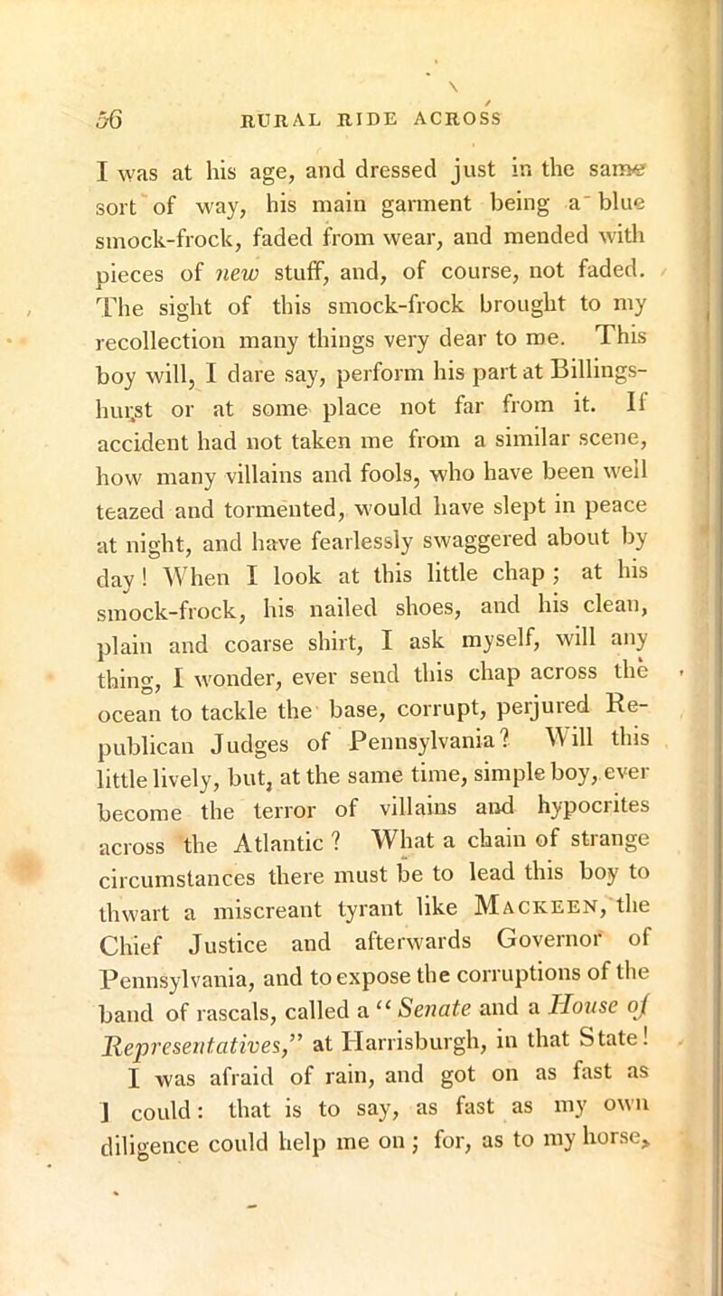 I was at his age, and dressed just in the same sort of way, his main garment being a blue smock-frock, faded from wear, and mended with pieces of new stuff, and, of course, not faded. The sight of this smock-frock brought to my recollection many things very dear to roe. This boy will, I dare say, perform his part at Billings- hui;st or at some place not far from it. If accident had not taken me from a similar scene, how many villains and fools, who have been well teazed and tormented, would have slept in peace at night, and have fearlessly swaggered about by day ! When I look at this little chap ; at his smock-frock, his nailed shoes, and his clean, plain and coarse shirt, I ask myself, wdl any thing, I wonder, ever send this chap across the ocean to tackle the base, corrupt, perjured Ee- publican Judges of Pennsylvania? Wdl this little lively, but, at the same time, simple boy,.ever becoroe the terror of villains and hypocrites across the Atlantic ? What a chain of strange circumstances there must be to lead this boy to thwart a miscreant tyrant like Mackeen, the Chief Justice and afterwards Governor of Pennsylvania, and to expose the corruptions of the band of rascals, called a “ Senate and a Jloxise oj Representatives,” at Harrisburgh, in that State! I was afraid of rain, and got on as fast as J could: that is to say, as fast as my own diligence could help me on ; for, as to my horse>