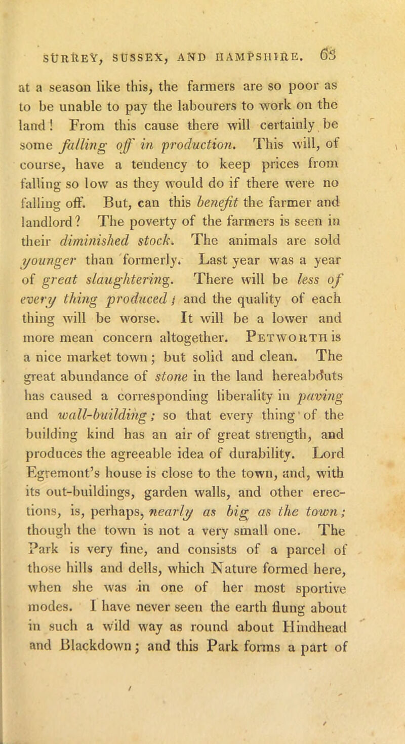 at a season like this, the farmers are so poor as to be unable to pay the labourers to work on the land ! From this cause there will certainly be some falling of in 'production. This will, ot course, have a tendency to keep prices from falling so low as they would do if there were no falling oft'. But, can this benefit the farmer and landlord? The poverty of the farmers is seen in their diminished stock. The animals are sold ^younger than 'formerly. Last year wms a year of great slaughtering. There will be less of e-oery thing 'produced / and the quality of each thing will be worse. It will be a lower and more mean concern altogether. PetwoiithIs a nice market town; but solid and clean. The great abundance of stone in the land hereabduts has caused a corresponding liberality in paving and 'wall-building; so that every thing ‘ of the building kind has an air of great strength, and produces the agreeable idea of durability. Lord Egremont’s house is close to the town, and, with its out-buildings, garden walls, and other erec- tions, is, perhaps, nearly as big as the town; though the town is not a very small one. The Park is very tine, and consists of a parcel of those hills and dells, which Nature formed here, when she was -in one of her most sportive modes. I have never seen the earth flung about in such a wild way as round about Hindhead and Blackdown; and this Park fonns a part of