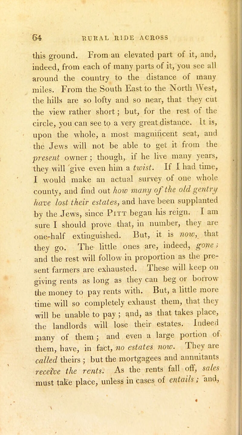this ground. From an elevated part of it, and, indeed, from each of many parts of it, you see all around the country to the distance of many miles. From the South East to the North West, the hills are so lofty and so near, that they cut the view rather short; but, for the rest of the circle, you can see to a very great distance. It is, upon the whole, a most magnihcent seat, and the Jews will not be able to get it from the present owner; though, if he live many years, they will give even him a twist. If I had time, I would make an actual survey of one whole county, and find out how many of the old gentry have lost their estates, and have been supplanted by the Jews, since Pitt began liis reign. I am sure I should prove that, in number, they are oue-half extinguished. But, it is now, that they go. The little ones are, indeed, gone > and the rest wall follow in proportion as the pre- sent farmers are exhausted. These will keep on giving rents as long as they can beg or boiiow the money to pay rents with. But, a little more time will so completely exhaust them, that they will be unable to pay ; and, as that takes place, the landlords will lose their estates. Indeed many of them; and even a large portion of them, have, in fact, no estates now. They aie called theirs ; but the mortgagees and annuitants receive the rents. As the rents fall ofl, sales must take place, unless in cases of entails ; and.