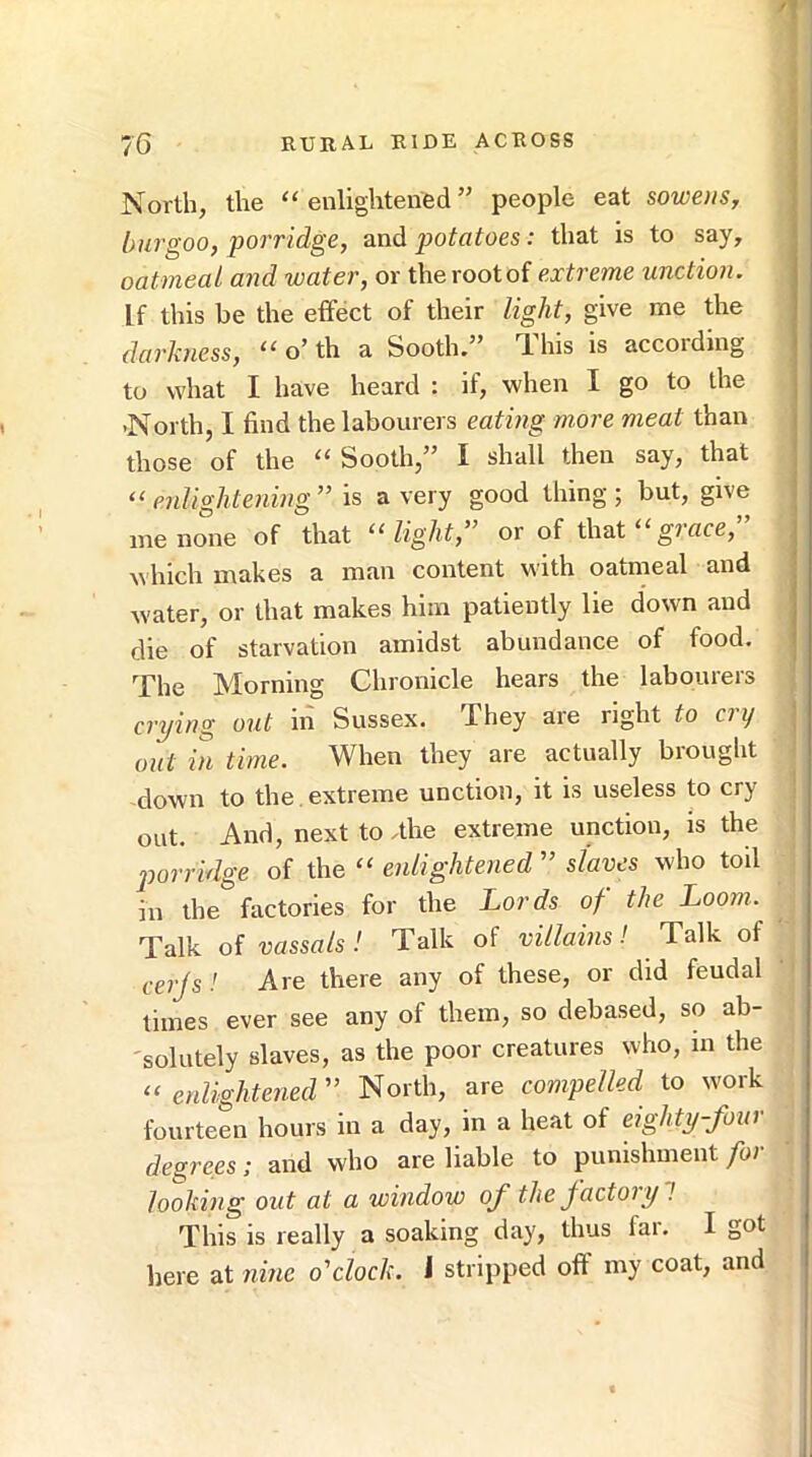 North, the “enlightened” people eat sowens, bur goo y porridge, und potatoes: that is to say, oatmeal and water, or the root of extreme unction. If this be the effect of their light, give me the darkness, “ o’ th a Sooth.” This is according to what I have heard : if, when I go to the -North, I find the labourers eating more meat than those of the “ Sooth,” I shall then say, that “enlightening” is a very good thing; but, give me none of that “light,” or of that “gmce,” which makes a man content with oatmeal and water, or that makes him patiently lie down and die of starvation amidst abundance of food. The Morning Chronicle hears the labourers crying out in Sussex. They aie right to ny out in time. When they are actually brought down to the . extreme unction, it is useless to cry out. And, next to .the extreme unction, is the jwrridge of the “ enlightened ” slaves who toil in the factories for the Lords of the Loom. Talk of vassals! Talk of villains! Talk of cerjs! Are there any of these, or did feudal times ever see any of them, so debased, so ab- 'solutely slaves, as the poor creatures who, in the “ erdightened” North, are compelled to work fourteen hours in a day, in a heat of eighty-four degrees; and who are liable to punishment for looking out at a window of the factoiy ! This is really a soaking day, thus fai. I got here at nine o'clock, i stripped off my coat, and