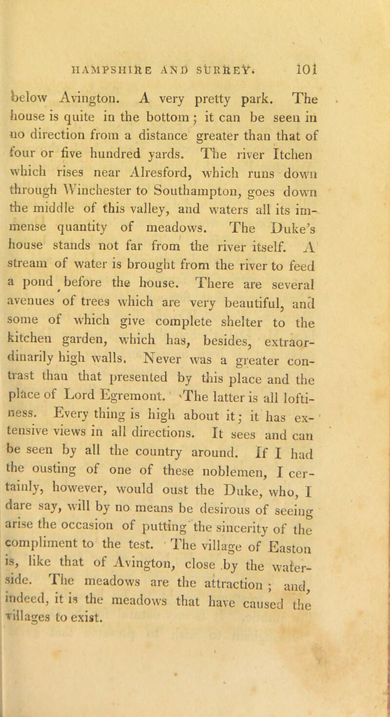 below Avington. A very pretty park. The house is quite in the bottom; it can be seen in no direction from a distance greater than that of four or five hundred yards. The river Itchen which rises near Alresford, which runs down through Winchester to Southampton, goes down the middle of this valley, and waters all its im- mense quantity of meadows. The Duke’s house stands not far from the river itself. A stream of water is brought from the river to feed a pond ^ before the house. There are several avenues of trees which are very beautiful, and some of which give complete shelter to the kitchen garden, which has, besides, extraor- dinarily high walls. Never was a greater con- trast than that presented by this place and the place of Lord Egremont. 'The latter is all lofti- ness, Every thing is high about it; it has ex- ' tensive views in all directions. It sees and can be seen by all the country around. If I had the ousting of one of these noblemen, I cer- tainly, however, would oust the Duke, who, I dare say, will by no means be desirous of seeing arise the occasion of putting the sincerity of the compliment to the test. The village of Easton is, like that of Avington, close .by the water- side. The meadows are the attraction ; and indeed, it is the meadows that have caused the villages to exist.