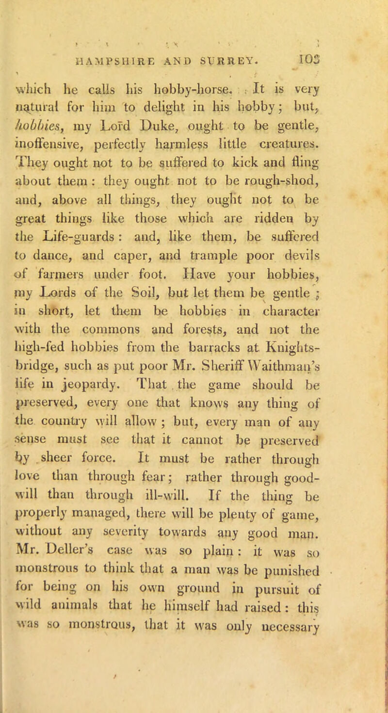 wliich he calls his hobby-horse. : It is very ii4,tural for him to delight in his hobby j but, hobbies, my Lord Duke, ought to be gentle, inoffensive, perfectly harmless little creatures. They ought not to be suffered to kick and fling about them : they ought not to be rough-shod, and, above all things, they ought not to be great things like those which are ridden by the Life-guards: and, like them, be suffered to dance, and caper, and trample poor devils of fanners under foot. Have your hobbies, >ny Lords of the Soil, but let them be gentle j in short, let them be hobbies in character with the commons and forests, and not the high-fed hobbies from the barracks at Kuights- bridge, such as put poor Mr. Sheriff Waithmau’s life in jeopardy. That . the game should be preserved, every one that knows any thing of the country will allow ; but, every man of any .sense must see that it cannot be preserved hy sheer force. It must be rather through love than through fear; rather through good- will than through ill-will. If the thing be properly managed, there will be plenty of game, without any severity towards any good man. Mr. Deller’s case was so plain: it was so monstrous to think that a man was be punished for being on his own ground in pursuit of wild animals that he himself had raised: thi.s was so monstrous, that it was only necessary