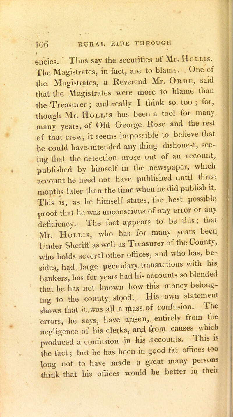 ( encies. ' Thus say the securities of Mr. Hollis. The Magistrates, in fact, are to blame. One of the. Magistrates, a Reverend Mr. Orde, said i that the Magistrates were more to blame than the Treasurer ; and really I think so too ; for, though Mr. Hollis has been a tool for many many years, of Old George Rose and the rest j of that crew, it seems impossible to believe that he could have-intended any thing dishonest, see- ing that the detection arose out of an account, published by himself in the newspaper, which account he need not have published until three months later than the time when he did publish it. This is, as he himself states, the best possible proof that he was unconscious of any error or any deficiency. The fact appears to be this; that ' Mr. Hollis, who has for many years been ^ Under Sheriff as well as Treasurer of the County, ! who holds several other offices, and who has, be- ■ side.s, had, large pecuniary transactions with his : bankers, has for years had his accounts so blended that he has not known how this money belong- ing to the county, stood. His own statement shows that it ,was .all a itiass.of confusion. 1 he errors, he says, have arisen,, entirely from the negligence of his clerks, and from causes which produced a confusion in his accounts. This is the fact; but he has been in gpod fat offices too fong not to have made a great many persons think that his offices would be better in their