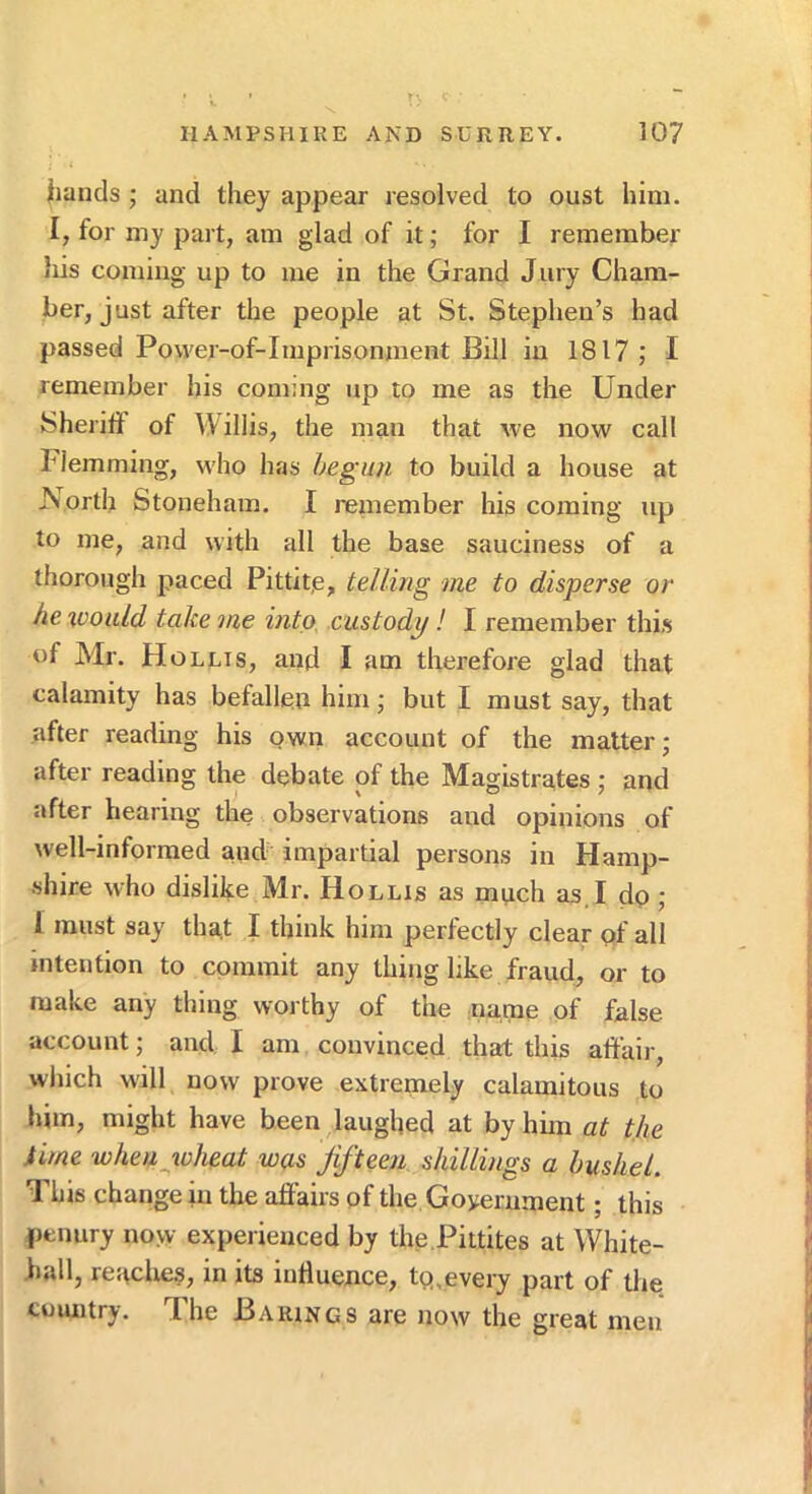 Iiancls ; and they appear resolved to oust him. I, for my part, am glad of it; for I remember his coming up to me in the Grand Jury Cham- ber, just after the people at St. Stephen’s had passed Power-of-Imprisonment Bill in 1817 ; I remember his coming up to me as the Under Sheritf of Willis, the man that we now call Flemming, who has begun to build a house at JSorth Stoneham. I reniember his coming up to me, and with all the base sauciness of a thorough paced Pittitje, telling me to disperse or he 'ivoiild take me into, custody! I remember this of Mr. Hollis, and I am therefore glad that calamity has befallen him; but I must say, that after reading his own account of the matter; after reading the debate of the Magistrates ; and after hearing the observations and opinions of well-informed aud impartial persons in Hamp- shire who dislike Mr. Hollis as much as. I do; 1 must say that I think him perfectly clear pf all intention to commit any thing like fraud, or to make any thing worthy of the name of false account; and I am convinced that this affair, which will now prove extremely calamitous to him, might have been laughed at by him at the time when wheat was Jifteen. shillings a bushel. This change in the affairs of the Goyerument; this penury now experienced by the,Pittites at White- hall, readies, in its influence, tp,every part of the country. The Barings are now the great men