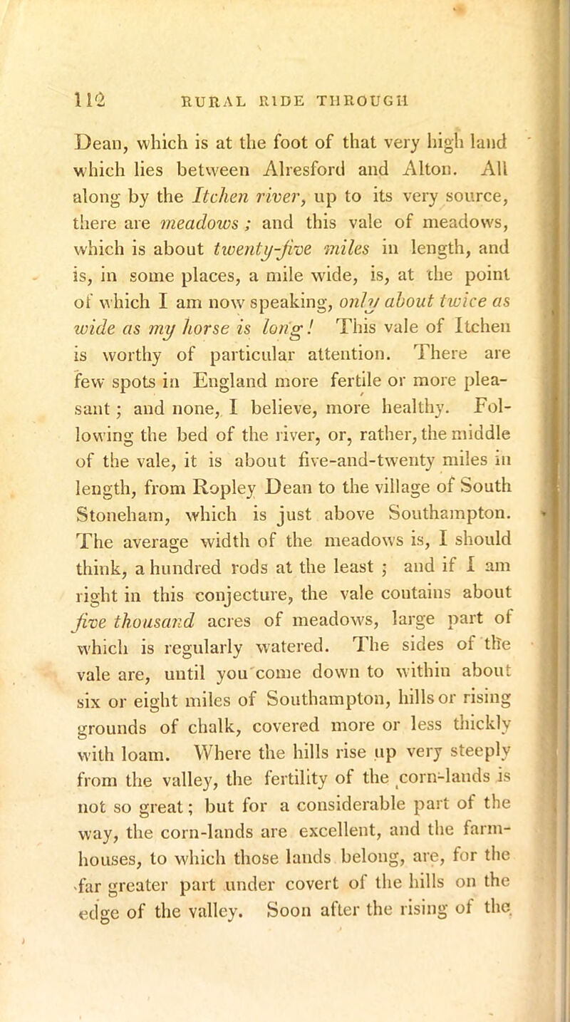 Dean, which is at the foot of that very liigh land which lies between Alresforcl and Alton. All along by the Itchen river, up to its very source, there are meadows ; and this vale of meadows, which is about iwenty-Jive miles in length, and is, in some places, a mile wide, is, at die point of which I am now speaking, onh/ about twice as wide as my horse is long! This vale of Itchen is worthy of particular attention. There are few spots in England more fertile or more plea- sant ; and none, 1 believe, more healthy. Fol- lowing the bed of the river, or, rather, the middle of the vale, it is about five-and-twenty miles m length, from Ropley Dean to the village of South Stoneham, which is just above Southampton. The average width of the meadows is, I should think, a hundred rods at the least ; and if I am right in this conjecture, the vale contains about Jive thousand acres of meadows, large iiart of which is regularly watered. T.he sides of tile vale are, until you come down to within about six or eight miles of Southampton, hills or rising srounds of chalk, covered more or less thickly with loam. Where the hills rise up very steeply from the valley, the fertility of the corn-lands is not so great; but for a considerable part of the way, the corn-lands are excellent, and the farm- houses, to which those lands belong, are, for the •far greater part under covert of the hills on the edge of the valley. Soon after the rising of the