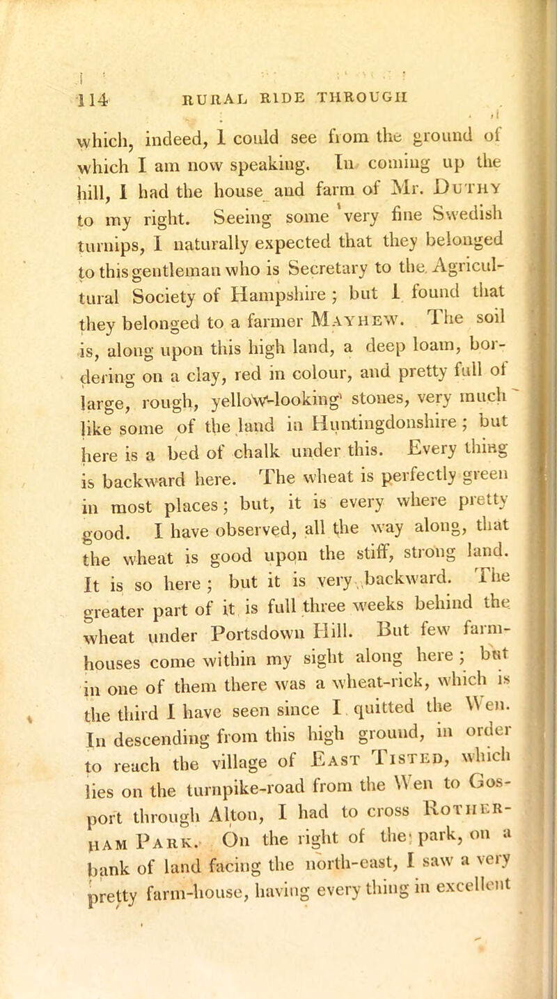 which, indeed, 1 could see from the ground of which I am now speaking. In coming up the hill, I had the house and farm of Mr. Duthy to my right. Seeing some ‘very fine Swedish turnips, 1 naturally expected that they belonged to this gentleman who is Secretary to the. Agricul- tural Society of Hampshire ; but i found that they belonged to a farmer May hew. The soil is, along upon this high land, a deep loam, boi- dering on a clay, red m colour, and pretty full ot large, rough, yelloV-looking’ stones, very much like some of the land in Huntingdonshire ; but here is a bed of chalk under this. Every thing is backward here. The wheat is perfectly green in most places; but, it is every where pretty good. I have observed, all the way along, that the wheat is good upqn the stiff, strong land. It is so here ; but it is very backward. The greater part of it is full three weeks behind the wheat under Portsdown Hill. But few farm- houses come within my sight along here ; but in one of them there was a wheat-nck, which is the third I have seen since I quitted the Wen. In descending from this high ground, in order to reach the village of East Tisted, winch lies on the turnpike-road from the Wen to Gos- port through Alton, I had to cross Rother- ham Park. On the right of the< park, on a bank of land facing the north-east, I saw a veiy pretty farm-house, having every thing in excellent