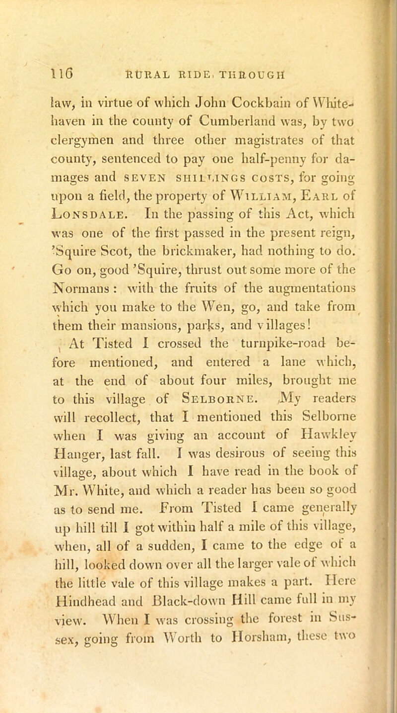 Il6 RtJEAL RIDE, TliROUGII iavv, in virtue of which John Cockbain of W hite- haven in the county of Cumberland was, by two clergymen and three other magistrates of that county, sentenced to pay one half-penny for da- mages and SEVEN shilt.ings costs, for going upon a field, the property of W'^illiam, Earl of Lonsdale. In the passing of this Act, which was one of the first passed in the present reign, ’Squire Scot, the brickmaker, had nothing to do. Go on, good ’Squire, thrust out some more of the Normans : with the fruits of the augmentations which you make to the Wen, go, and take from them their mansions, parks, and villages! I At Tisted 1 crossed the turnpike-road be- fore mentioned, and entered a lane which, at the end of about four miles, brought me to this village of Selborne. ,My readers will recollect, that I mentioned this Selborne when I was giving an account of Hawkley Hanger, last fall. I was desirous of seeing this village, about which I have read in the book of Mr. White, and which a reader has been so good as to send me. From Tisted I came generally up hill till 1 got within half a mile of this village, when, all of a sudden, I came to the edge of a hill, looked down over all the larger vale of which the little vale of this village makes a part. Here Hindhead and Black-down Hill came full in my view. When I was crossing the forest in Sus- sex, going from Worth to Horsham, these two