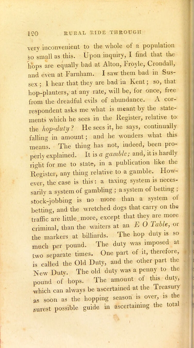 very inconvenient to the whole of a population ijo small as this. Upon inquiry, I find that the hops are equally bad at Alton, Froyle, Crondall, and even at Farnham. I saw them bad in Sus- sex ; 1 hear that they are bad in Kent; so, that hop-planters, at any rate, will be, for once, free from the dreadful evils of abundance. A cor- respondent asks me what is meant by the state- ments which he sees in the Register, relative to. the hop-duty ? He sees it, he says, continually falling in amount; and he wonders what this means. The thing has not, indeed, been pro- perly explained. It is a gamble; and, it is hardly right for me to state, in a publication like the Register, any thing relative to a gamble. How- ever, the case is this: a taxing system is neces- sarily a system of gambling ; a system of betting ; stock-jobbing is no more than a system of betting, and the wretched dogs that carry on the traffic are little, more, except that they are more criminal, than the waiters at an E 0 Table, or the markers at billiards. The hop duty is so much per pound. The duty was imposed at two separate times. One part of it, therefore, is called the Old Duty, and the other part the New Duty. The old duty was a penny to the pound of hops. The amount of this duty, which can always be ascertained at the Treasury as soon as the hopping season is over, is t e surest possible guide in ascertaining the total