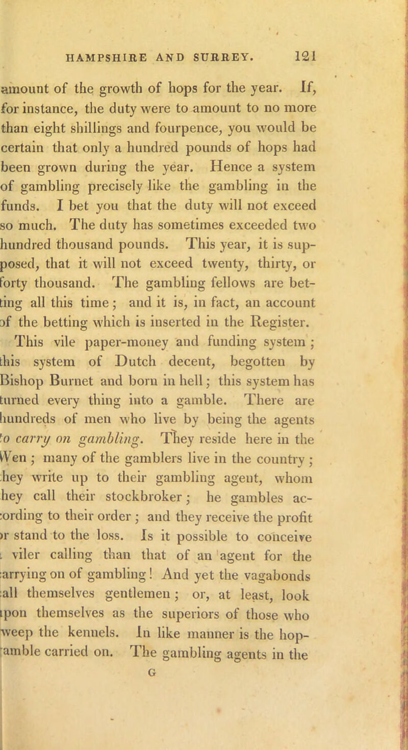 amount of the growth of hops for the year. If, for instance, the duty were to amount to no more than eight shillings and fourpence, you would be certain that only a hundred pounds of hops had been grown during the year. Hence a system of gambling precisely like the gambling in the funds. I bet you that the duty will not exceed so much. The duty has sometimes exceeded two hundred thousand pounds. This year, it is sup- posed, that it will not exceed twenty, thirty, or forty thousand. The gambling fellows are bet- ting all this time •, and it is, in fact, an account af the betting which is inserted in the Register. This vile paper-money and funding system ; this system of Dutch decent, begotten by Bishop Burnet and born in hell; this system has turned every thing into a gamble. There are Imndreds of men who live by being the agents fo ca7'7y on gambling. Tliey reside here in the I'Ven ; many of the gamblers live in the country ; hey write up to their gambling agent, whom hey call their stockbroker; he gambles ac- :ording to their order ; and they receive the profit >r stand to the loss. Is it possible to conceive L viler calling than that of an 'agent for the ;arrying on of gambling! And yet the vagabonds ;all themselves gentlemen; or, at least, look ipon themselves as the superiors of those who weep the kennels. In like manner is the hop- amble carried on. The gambling agents in the G